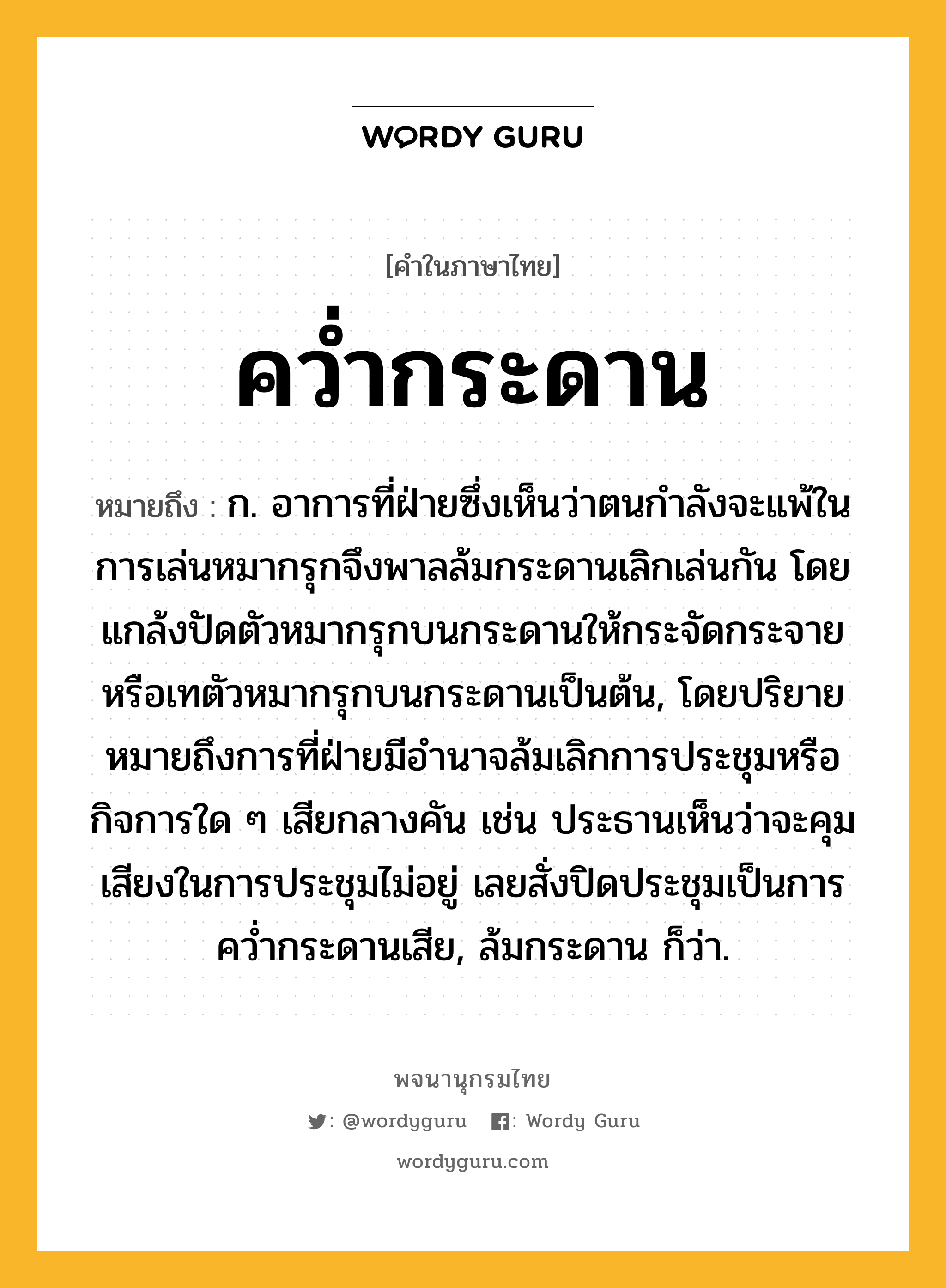 คว่ำกระดาน หมายถึงอะไร?, คำในภาษาไทย คว่ำกระดาน หมายถึง ก. อาการที่ฝ่ายซึ่งเห็นว่าตนกำลังจะแพ้ในการเล่นหมากรุกจึงพาลล้มกระดานเลิกเล่นกัน โดยแกล้งปัดตัวหมากรุกบนกระดานให้กระจัดกระจายหรือเทตัวหมากรุกบนกระดานเป็นต้น, โดยปริยายหมายถึงการที่ฝ่ายมีอำนาจล้มเลิกการประชุมหรือกิจการใด ๆ เสียกลางคัน เช่น ประธานเห็นว่าจะคุมเสียงในการประชุมไม่อยู่ เลยสั่งปิดประชุมเป็นการคว่ำกระดานเสีย, ล้มกระดาน ก็ว่า.