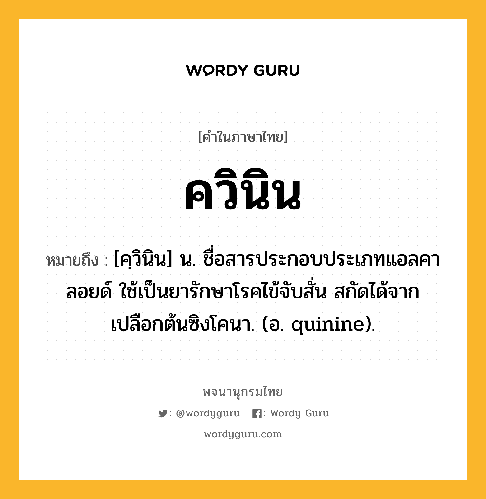 ควินิน ความหมาย หมายถึงอะไร?, คำในภาษาไทย ควินิน หมายถึง [คฺวินิน] น. ชื่อสารประกอบประเภทแอลคาลอยด์ ใช้เป็นยารักษาโรคไข้จับสั่น สกัดได้จากเปลือกต้นซิงโคนา. (อ. quinine).