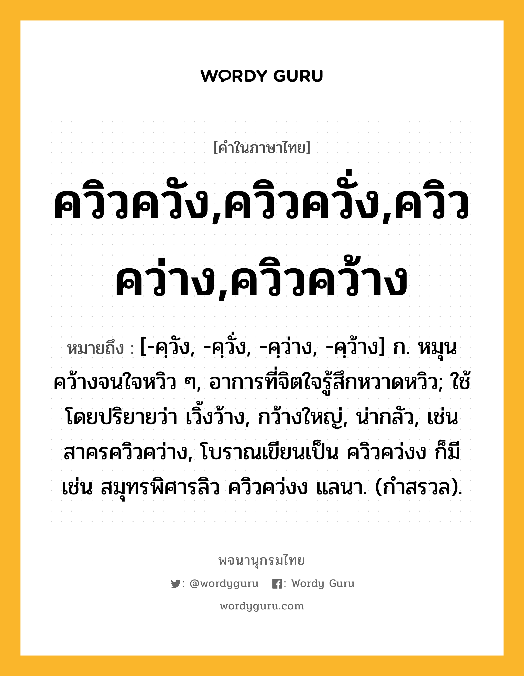 ควิวควัง,ควิวควั่ง,ควิวคว่าง,ควิวคว้าง หมายถึงอะไร?, คำในภาษาไทย ควิวควัง,ควิวควั่ง,ควิวคว่าง,ควิวคว้าง หมายถึง [-คฺวัง, -คฺวั่ง, -คฺว่าง, -คฺว้าง] ก. หมุนคว้างจนใจหวิว ๆ, อาการที่จิตใจรู้สึกหวาดหวิว; ใช้โดยปริยายว่า เวิ้งว้าง, กว้างใหญ่, น่ากลัว, เช่น สาครควิวคว่าง, โบราณเขียนเป็น ควิวคว่งง ก็มี เช่น สมุทรพิศารลิว ควิวคว่งง แลนา. (กำสรวล).