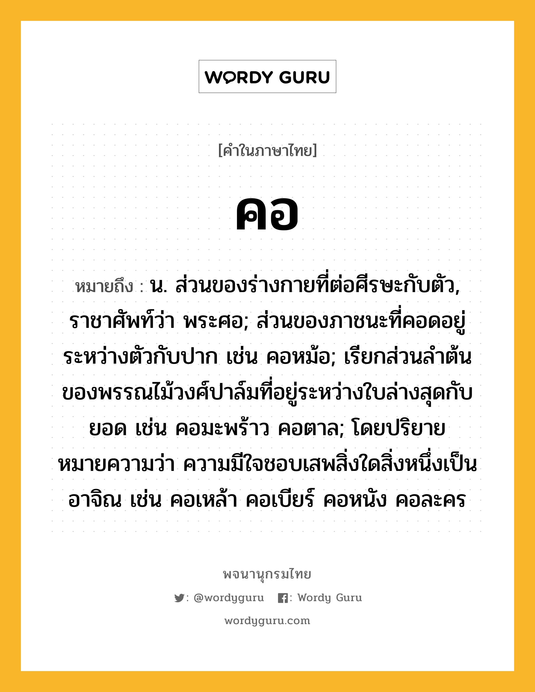 คอ หมายถึงอะไร?, คำในภาษาไทย คอ หมายถึง น. ส่วนของร่างกายที่ต่อศีรษะกับตัว, ราชาศัพท์ว่า พระศอ; ส่วนของภาชนะที่คอดอยู่ระหว่างตัวกับปาก เช่น คอหม้อ; เรียกส่วนลําต้นของพรรณไม้วงศ์ปาล์มที่อยู่ระหว่างใบล่างสุดกับยอด เช่น คอมะพร้าว คอตาล; โดยปริยายหมายความว่า ความมีใจชอบเสพสิ่งใดสิ่งหนึ่งเป็นอาจิณ เช่น คอเหล้า คอเบียร์ คอหนัง คอละคร