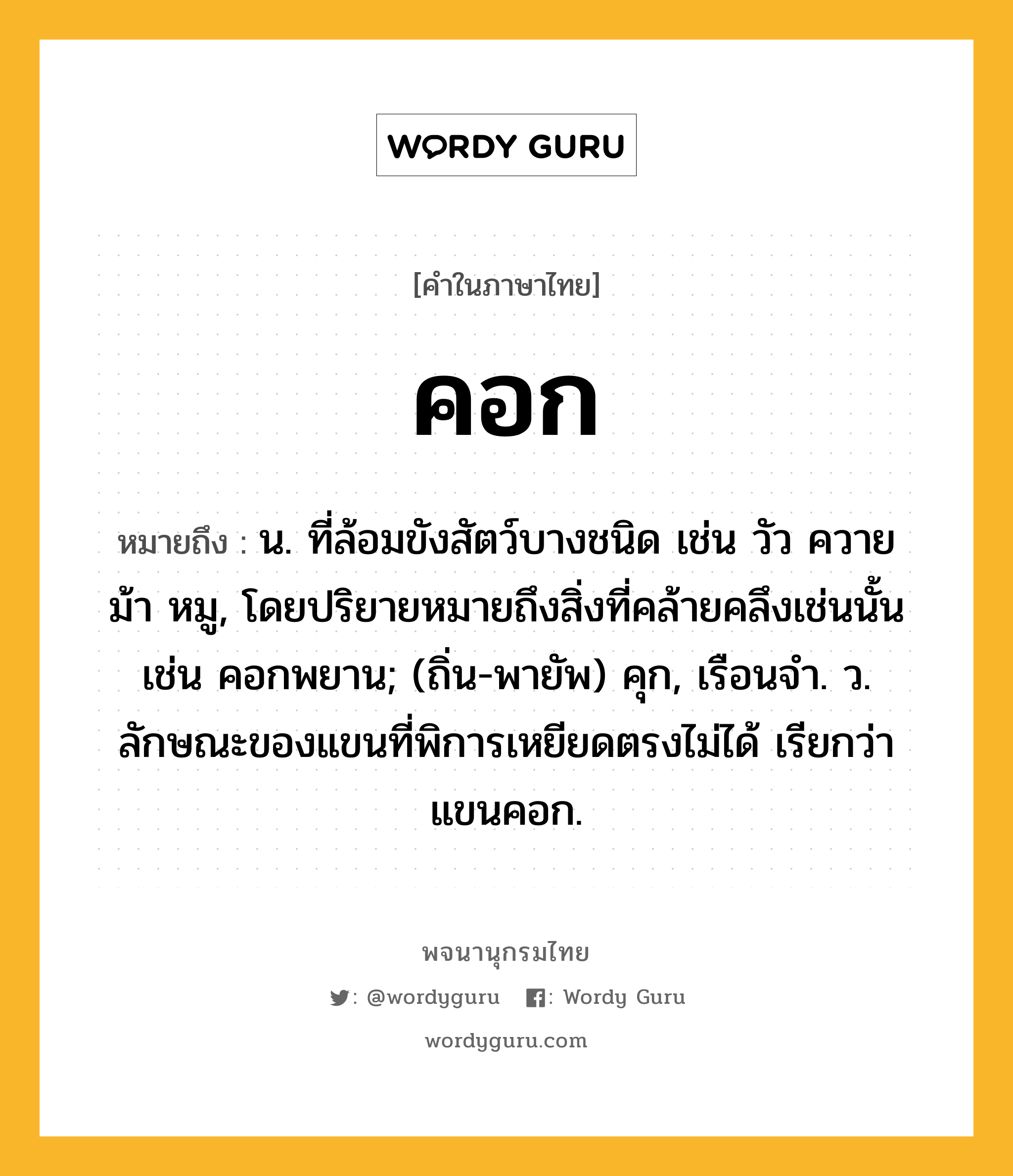 คอก หมายถึงอะไร?, คำในภาษาไทย คอก หมายถึง น. ที่ล้อมขังสัตว์บางชนิด เช่น วัว ควาย ม้า หมู, โดยปริยายหมายถึงสิ่งที่คล้ายคลึงเช่นนั้น เช่น คอกพยาน; (ถิ่น-พายัพ) คุก, เรือนจํา. ว. ลักษณะของแขนที่พิการเหยียดตรงไม่ได้ เรียกว่า แขนคอก.