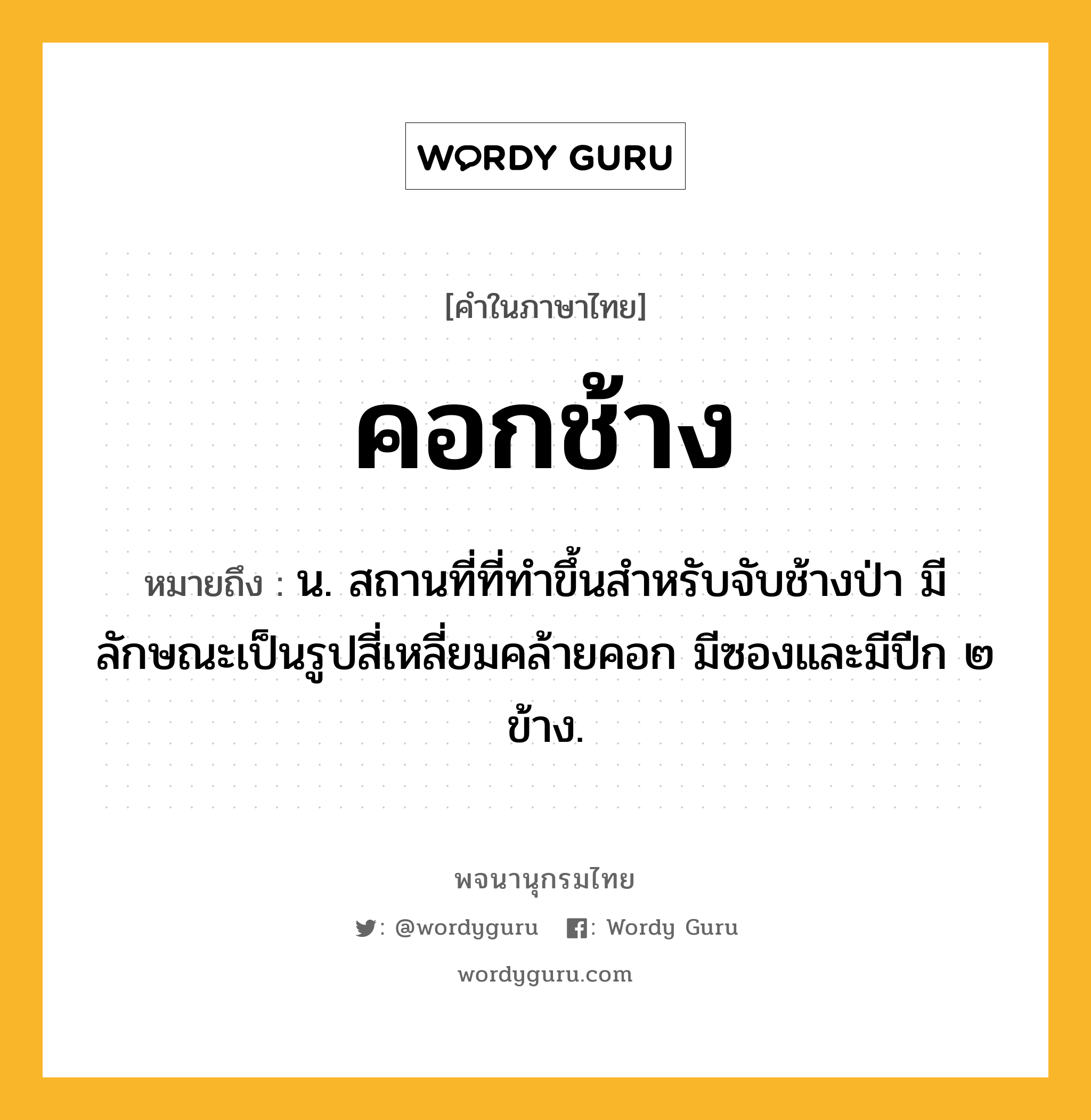 คอกช้าง หมายถึงอะไร?, คำในภาษาไทย คอกช้าง หมายถึง น. สถานที่ที่ทําขึ้นสําหรับจับช้างป่า มีลักษณะเป็นรูปสี่เหลี่ยมคล้ายคอก มีซองและมีปีก ๒ ข้าง.