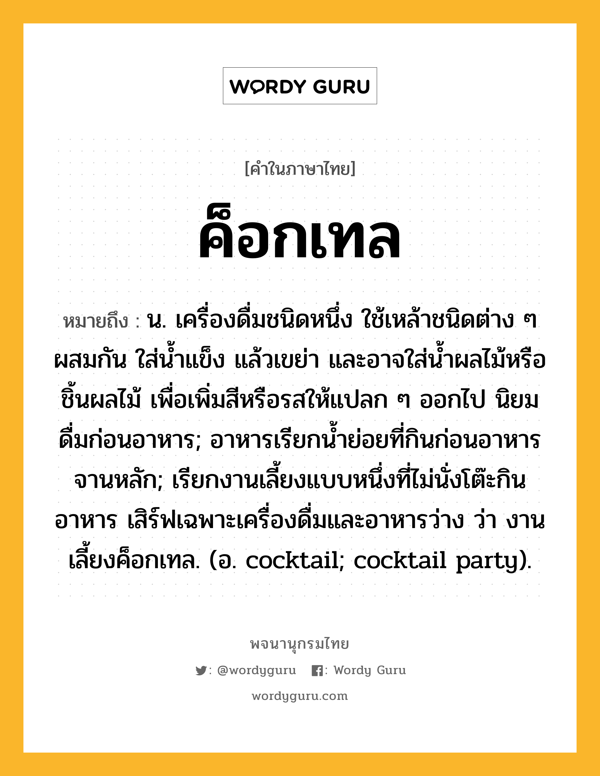 ค็อกเทล หมายถึงอะไร?, คำในภาษาไทย ค็อกเทล หมายถึง น. เครื่องดื่มชนิดหนึ่ง ใช้เหล้าชนิดต่าง ๆ ผสมกัน ใส่นํ้าแข็ง แล้วเขย่า และอาจใส่นํ้าผลไม้หรือชิ้นผลไม้ เพื่อเพิ่มสีหรือรสให้แปลก ๆ ออกไป นิยมดื่มก่อนอาหาร; อาหารเรียกน้ำย่อยที่กินก่อนอาหารจานหลัก; เรียกงานเลี้ยงแบบหนึ่งที่ไม่นั่งโต๊ะกินอาหาร เสิร์ฟเฉพาะเครื่องดื่มและอาหารว่าง ว่า งานเลี้ยงค็อกเทล. (อ. cocktail; cocktail party).