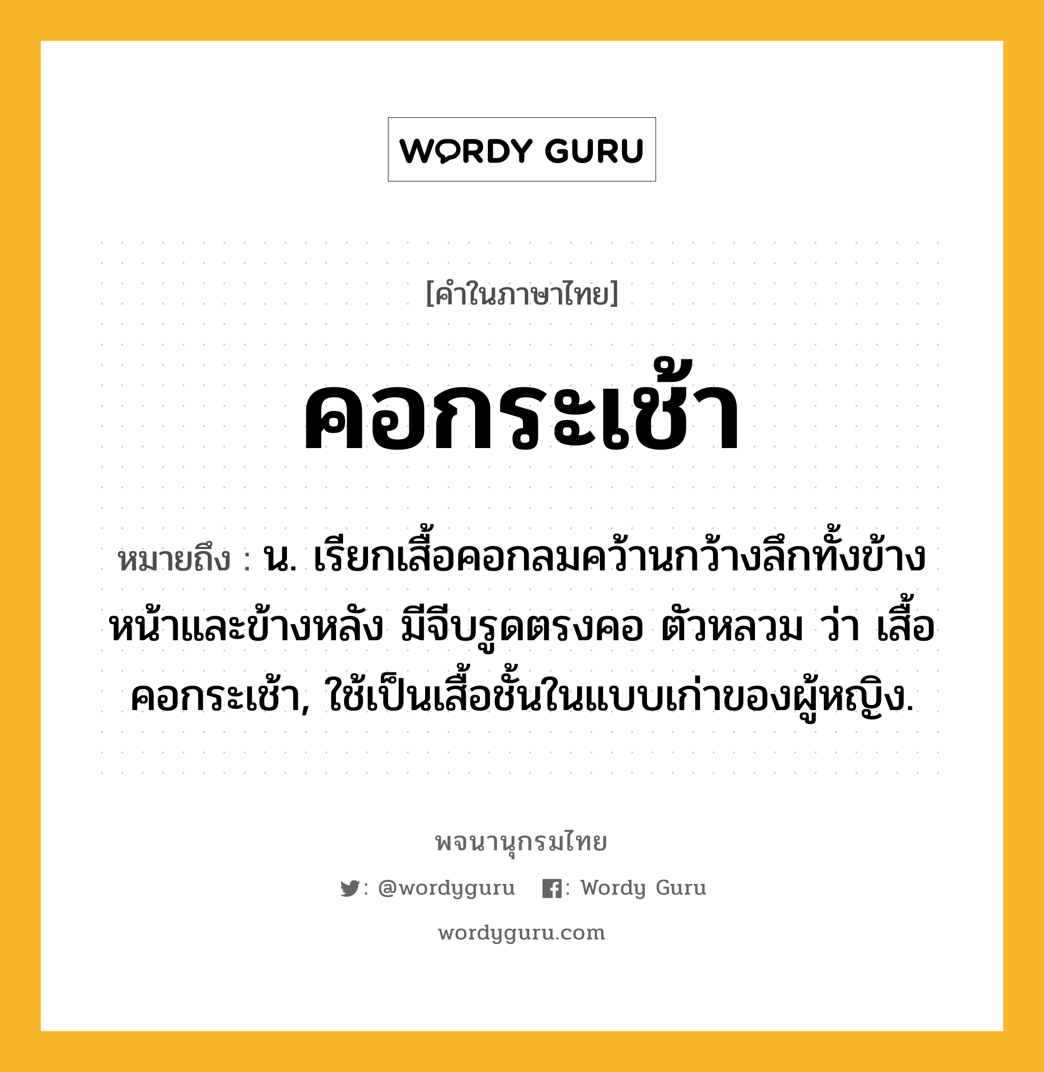 คอกระเช้า หมายถึงอะไร?, คำในภาษาไทย คอกระเช้า หมายถึง น. เรียกเสื้อคอกลมคว้านกว้างลึกทั้งข้างหน้าและข้างหลัง มีจีบรูดตรงคอ ตัวหลวม ว่า เสื้อคอกระเช้า, ใช้เป็นเสื้อชั้นในแบบเก่าของผู้หญิง.