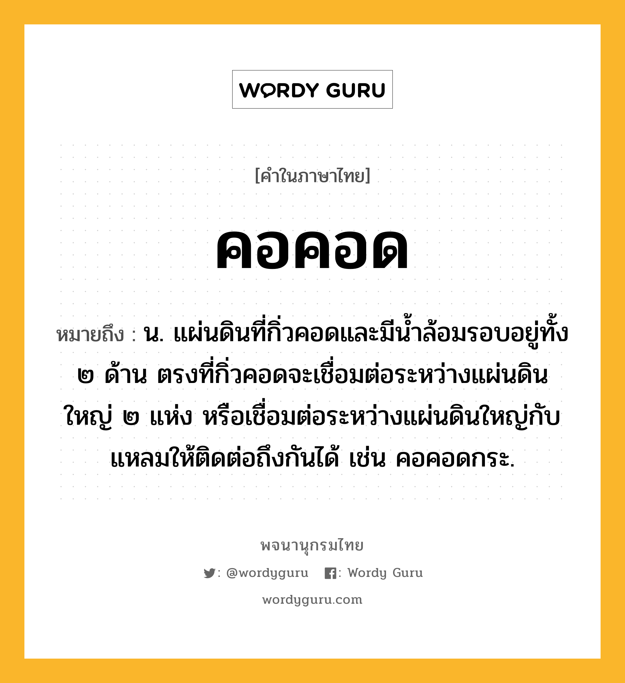 คอคอด หมายถึงอะไร?, คำในภาษาไทย คอคอด หมายถึง น. แผ่นดินที่กิ่วคอดและมีน้ำล้อมรอบอยู่ทั้ง ๒ ด้าน ตรงที่กิ่วคอดจะเชื่อมต่อระหว่างแผ่นดินใหญ่ ๒ แห่ง หรือเชื่อมต่อระหว่างแผ่นดินใหญ่กับแหลมให้ติดต่อถึงกันได้ เช่น คอคอดกระ.