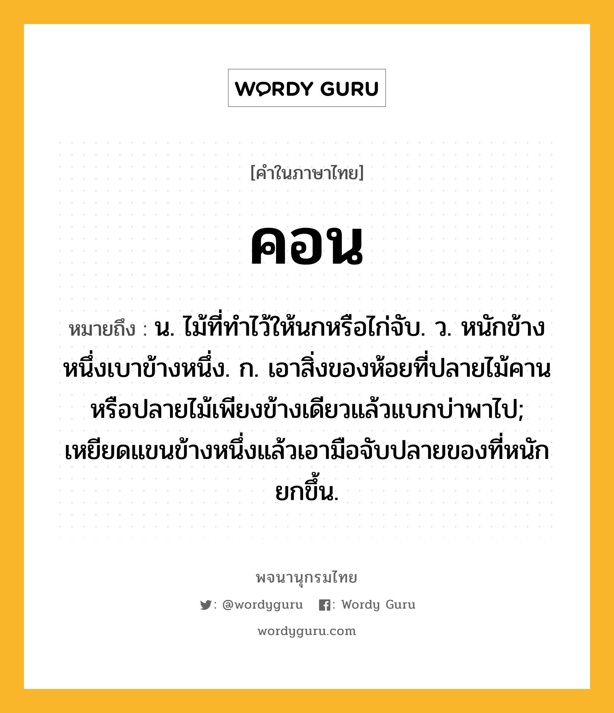 คอน หมายถึงอะไร?, คำในภาษาไทย คอน หมายถึง น. ไม้ที่ทําไว้ให้นกหรือไก่จับ. ว. หนักข้างหนึ่งเบาข้างหนึ่ง. ก. เอาสิ่งของห้อยที่ปลายไม้คานหรือปลายไม้เพียงข้างเดียวแล้วแบกบ่าพาไป; เหยียดแขนข้างหนึ่งแล้วเอามือจับปลายของที่หนักยกขึ้น.