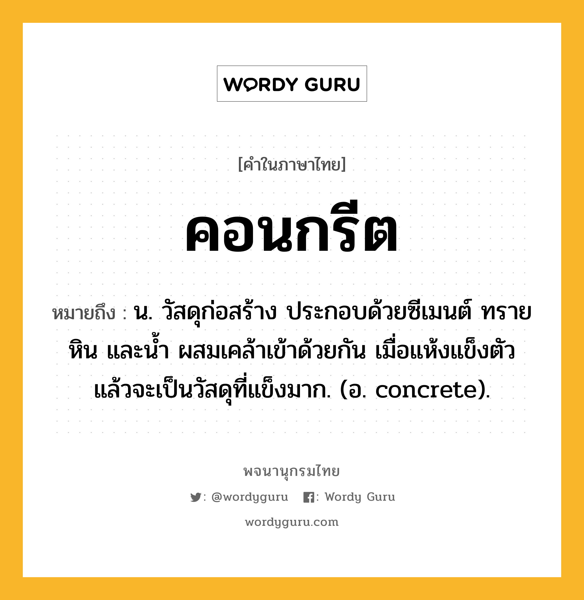 คอนกรีต หมายถึงอะไร?, คำในภาษาไทย คอนกรีต หมายถึง น. วัสดุก่อสร้าง ประกอบด้วยซีเมนต์ ทราย หิน และนํ้า ผสมเคล้าเข้าด้วยกัน เมื่อแห้งแข็งตัวแล้วจะเป็นวัสดุที่แข็งมาก. (อ. concrete).