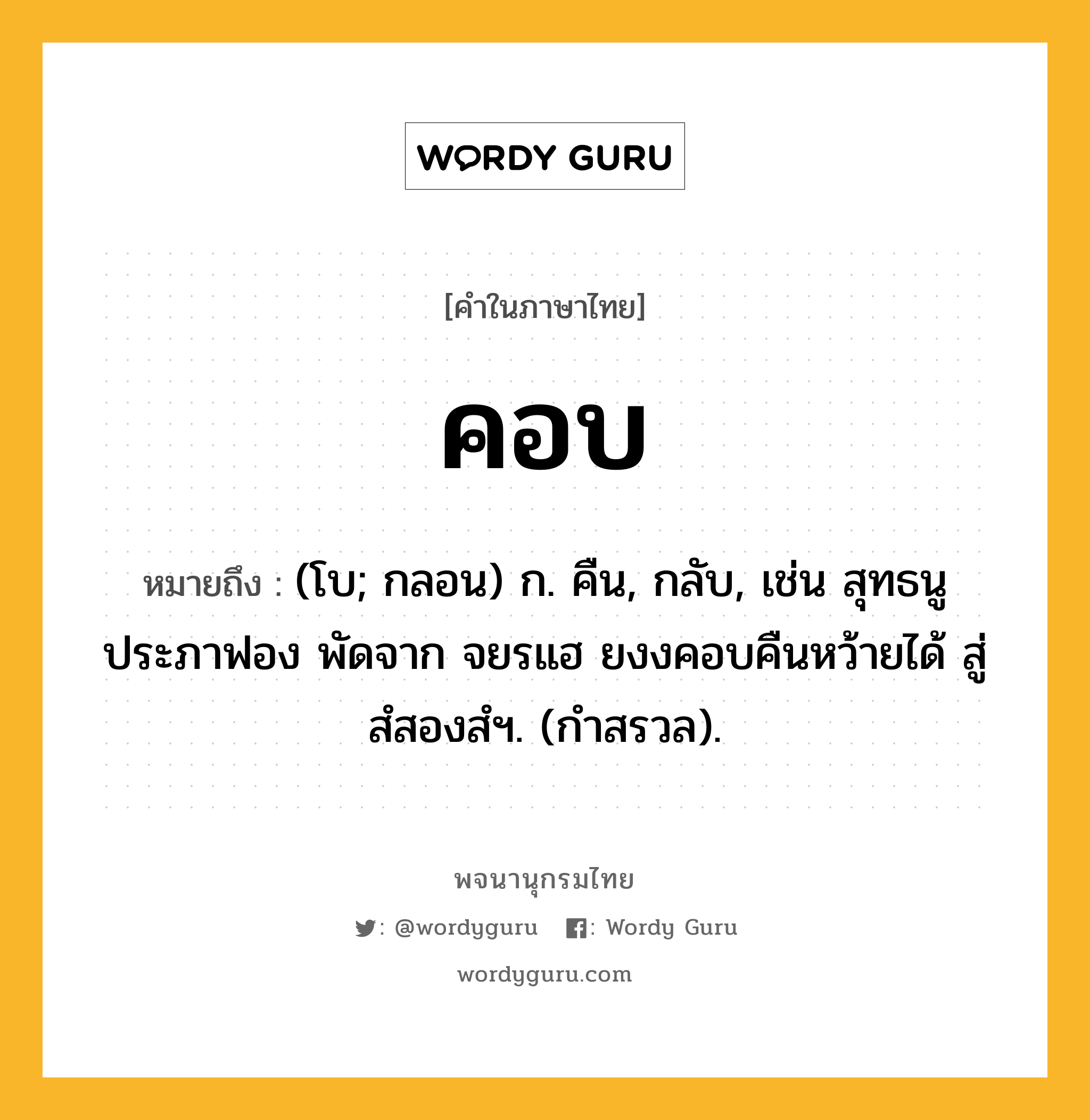 คอบ หมายถึงอะไร?, คำในภาษาไทย คอบ หมายถึง (โบ; กลอน) ก. คืน, กลับ, เช่น สุทธนูประภาฟอง พัดจาก จยรแฮ ยงงคอบคืนหว้ายได้ สู่สํสองสํฯ. (กำสรวล).