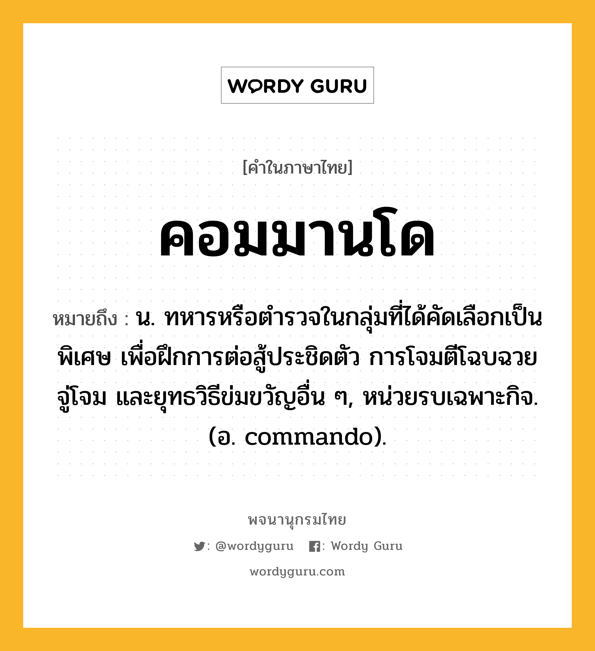 คอมมานโด ความหมาย หมายถึงอะไร?, คำในภาษาไทย คอมมานโด หมายถึง น. ทหารหรือตํารวจในกลุ่มที่ได้คัดเลือกเป็นพิเศษ เพื่อฝึกการต่อสู้ประชิดตัว การโจมตีโฉบฉวย จู่โจม และยุทธวิธีข่มขวัญอื่น ๆ, หน่วยรบเฉพาะกิจ. (อ. commando).