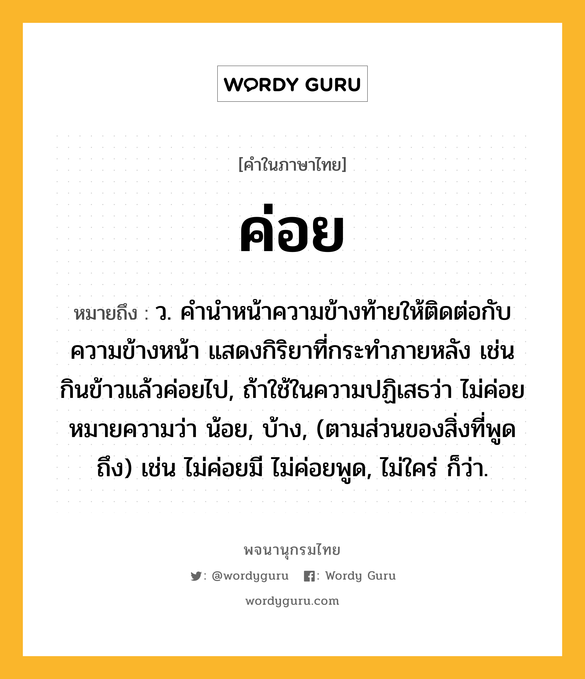 ค่อย หมายถึงอะไร?, คำในภาษาไทย ค่อย หมายถึง ว. คํานําหน้าความข้างท้ายให้ติดต่อกับความข้างหน้า แสดงกิริยาที่กระทําภายหลัง เช่น กินข้าวแล้วค่อยไป, ถ้าใช้ในความปฏิเสธว่า ไม่ค่อย หมายความว่า น้อย, บ้าง, (ตามส่วนของสิ่งที่พูดถึง) เช่น ไม่ค่อยมี ไม่ค่อยพูด, ไม่ใคร่ ก็ว่า.