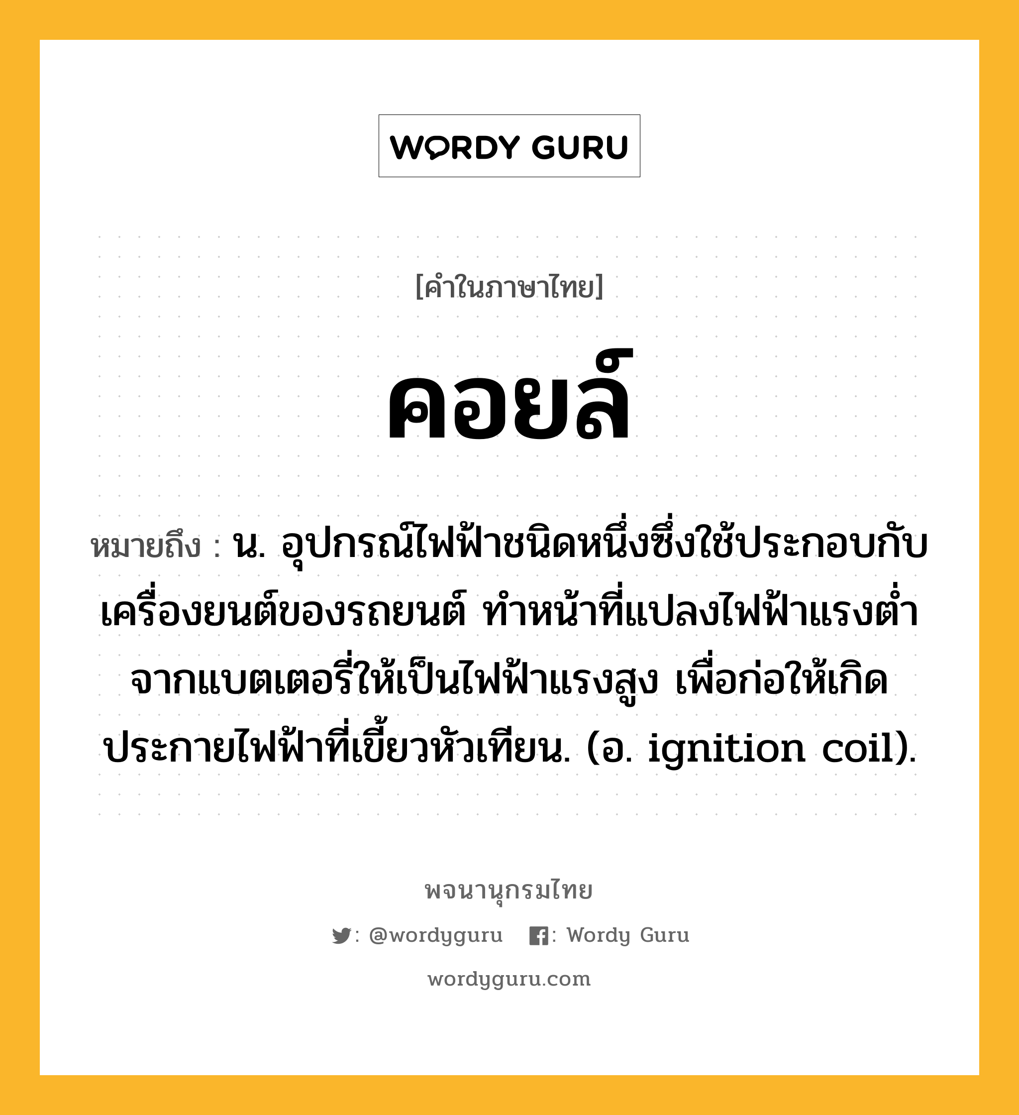 คอยล์ หมายถึงอะไร?, คำในภาษาไทย คอยล์ หมายถึง น. อุปกรณ์ไฟฟ้าชนิดหนึ่งซึ่งใช้ประกอบกับเครื่องยนต์ของรถยนต์ ทําหน้าที่แปลงไฟฟ้าแรงตํ่าจากแบตเตอรี่ให้เป็นไฟฟ้าแรงสูง เพื่อก่อให้เกิดประกายไฟฟ้าที่เขี้ยวหัวเทียน. (อ. ignition coil).