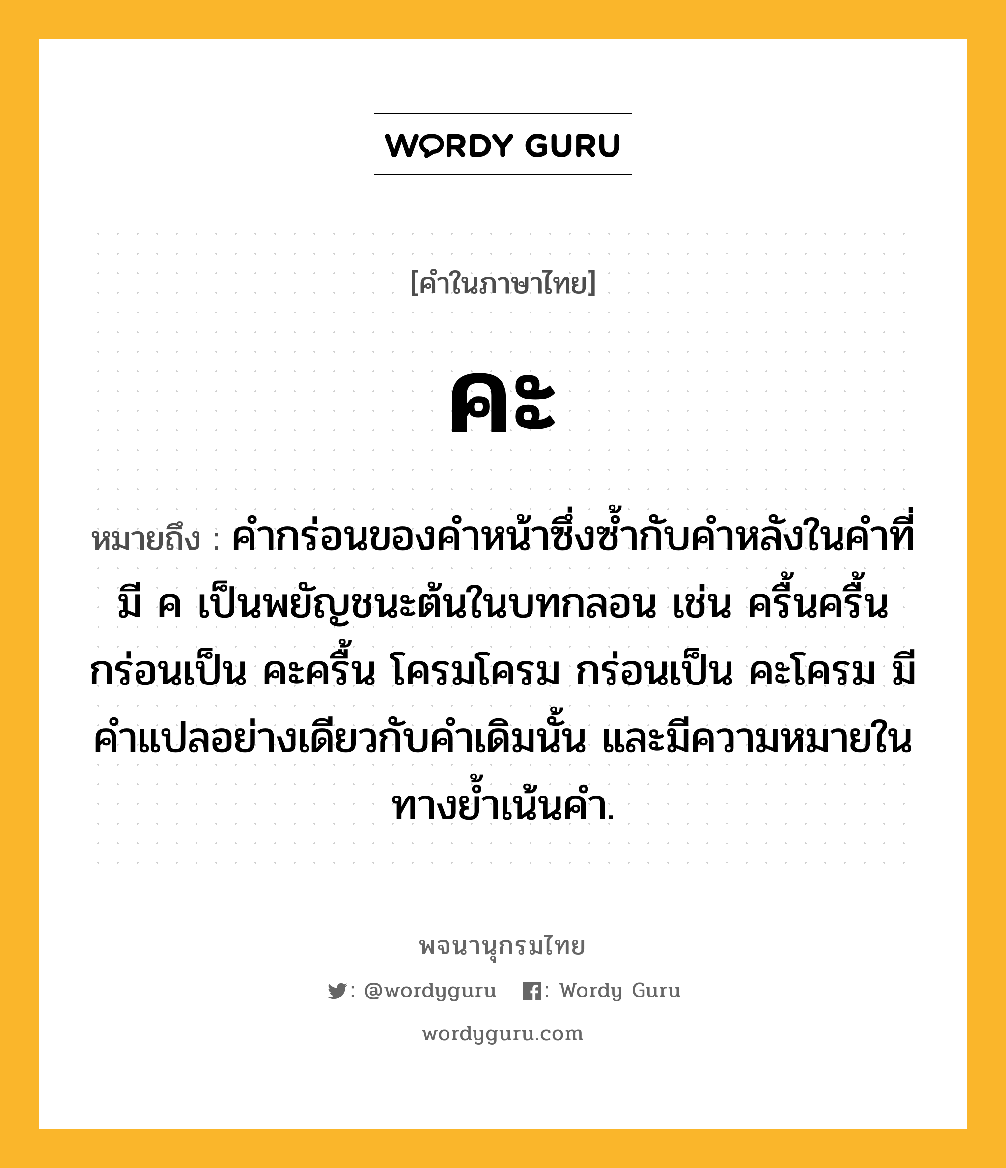 คะ หมายถึงอะไร?, คำในภาษาไทย คะ หมายถึง คำกร่อนของคำหน้าซึ่งซ้ำกับคำหลังในคำที่มี ค เป็นพยัญชนะต้นในบทกลอน เช่น ครื้นครื้น กร่อนเป็น คะครื้น โครมโครม กร่อนเป็น คะโครม มีคำแปลอย่างเดียวกับคำเดิมนั้น และมีความหมายในทางย้ำเน้นคำ.