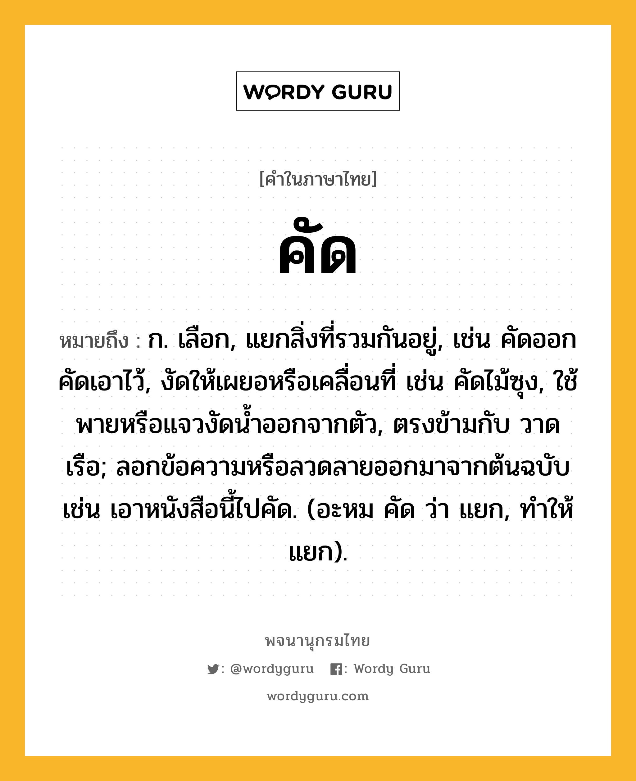 คัด หมายถึงอะไร?, คำในภาษาไทย คัด หมายถึง ก. เลือก, แยกสิ่งที่รวมกันอยู่, เช่น คัดออก คัดเอาไว้, งัดให้เผยอหรือเคลื่อนที่ เช่น คัดไม้ซุง, ใช้พายหรือแจวงัดนํ้าออกจากตัว, ตรงข้ามกับ วาดเรือ; ลอกข้อความหรือลวดลายออกมาจากต้นฉบับ เช่น เอาหนังสือนี้ไปคัด. (อะหม คัด ว่า แยก, ทําให้แยก).