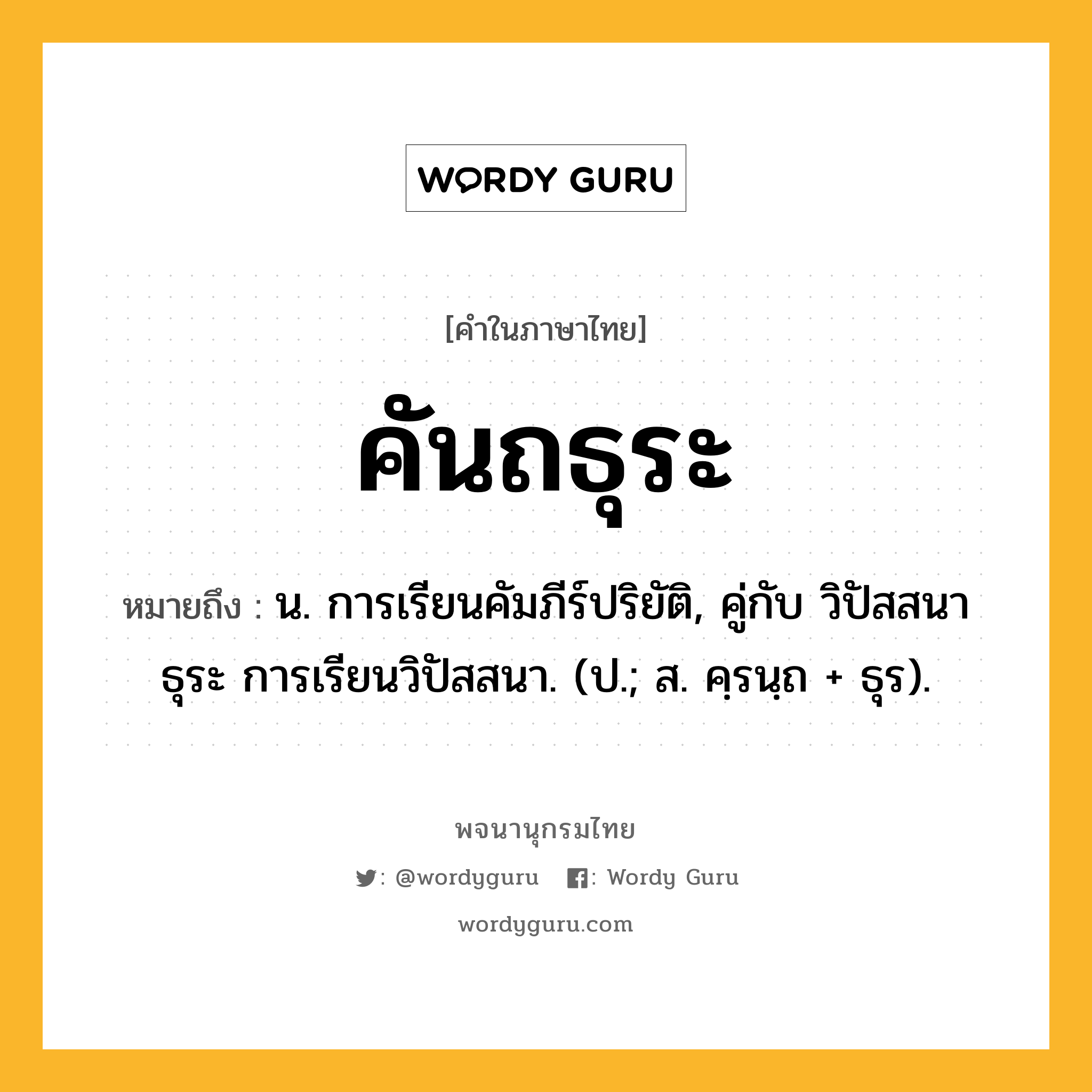 คันถธุระ หมายถึงอะไร?, คำในภาษาไทย คันถธุระ หมายถึง น. การเรียนคัมภีร์ปริยัติ, คู่กับ วิปัสสนาธุระ การเรียนวิปัสสนา. (ป.; ส. คฺรนฺถ + ธุร).