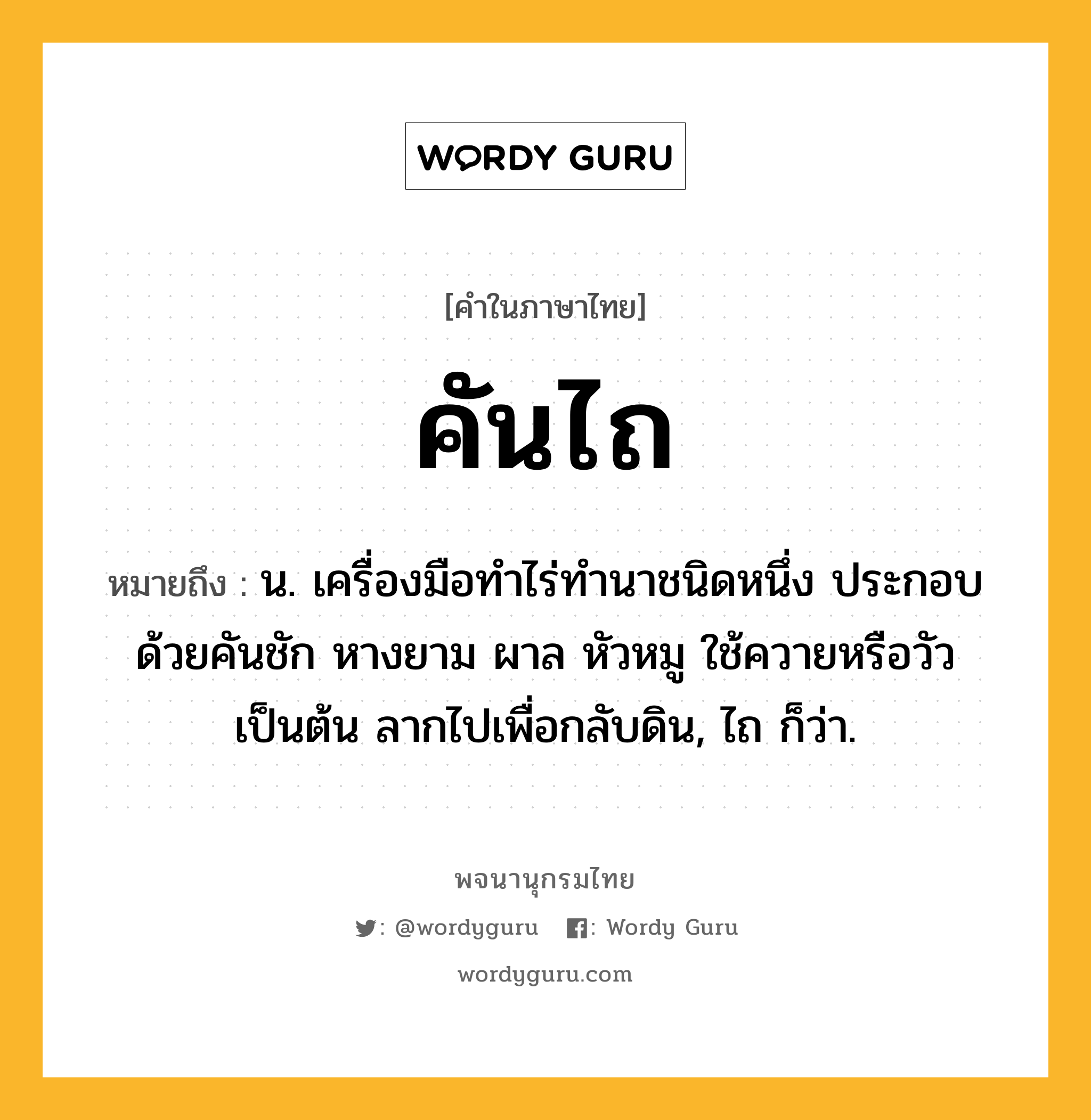 คันไถ หมายถึงอะไร?, คำในภาษาไทย คันไถ หมายถึง น. เครื่องมือทำไร่ทำนาชนิดหนึ่ง ประกอบด้วยคันชัก หางยาม ผาล หัวหมู ใช้ควายหรือวัวเป็นต้น ลากไปเพื่อกลับดิน, ไถ ก็ว่า.