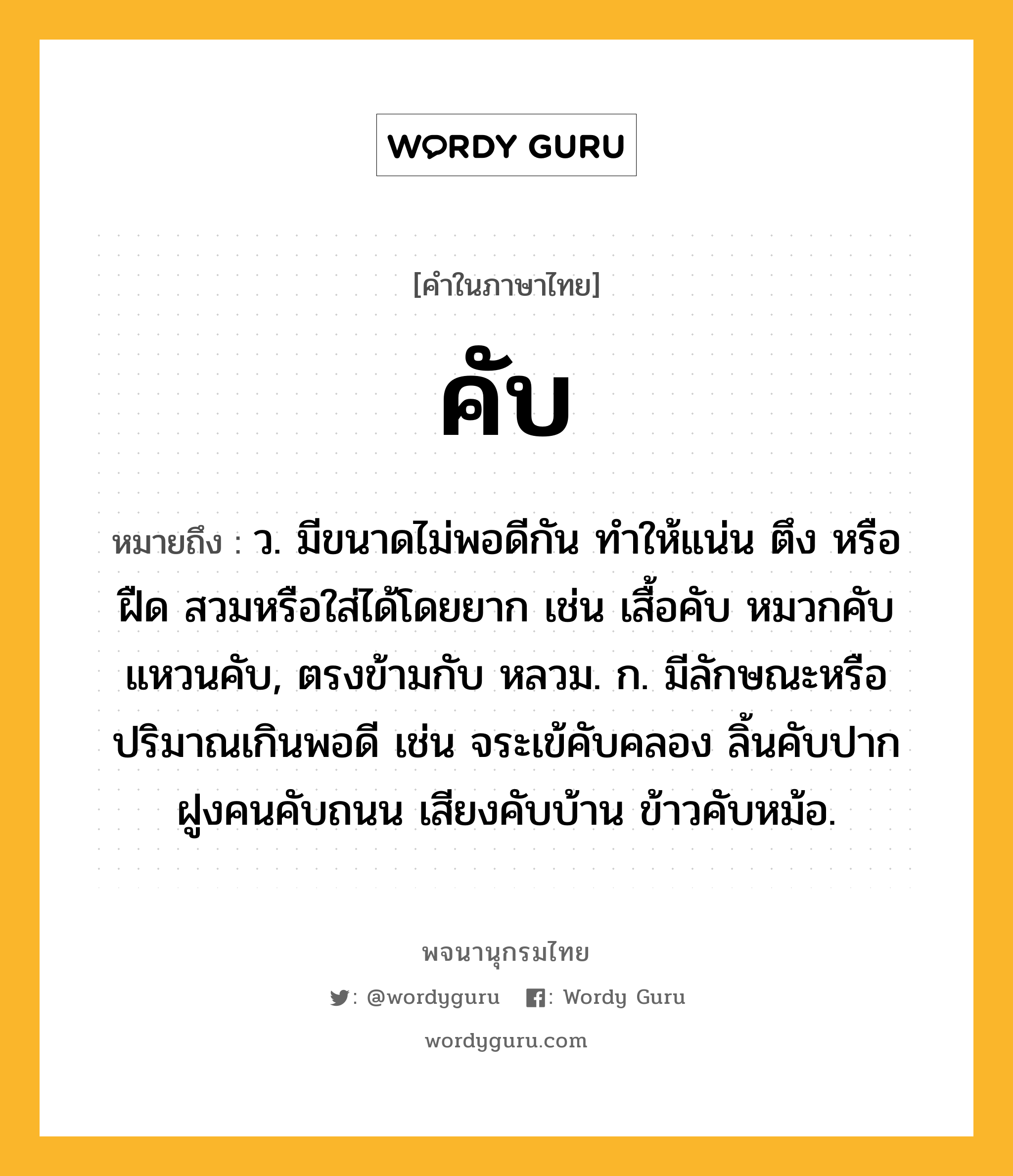 คับ หมายถึงอะไร?, คำในภาษาไทย คับ หมายถึง ว. มีขนาดไม่พอดีกัน ทําให้แน่น ตึง หรือ ฝืด สวมหรือใส่ได้โดยยาก เช่น เสื้อคับ หมวกคับ แหวนคับ, ตรงข้ามกับ หลวม. ก. มีลักษณะหรือปริมาณเกินพอดี เช่น จระเข้คับคลอง ลิ้นคับปาก ฝูงคนคับถนน เสียงคับบ้าน ข้าวคับหม้อ.