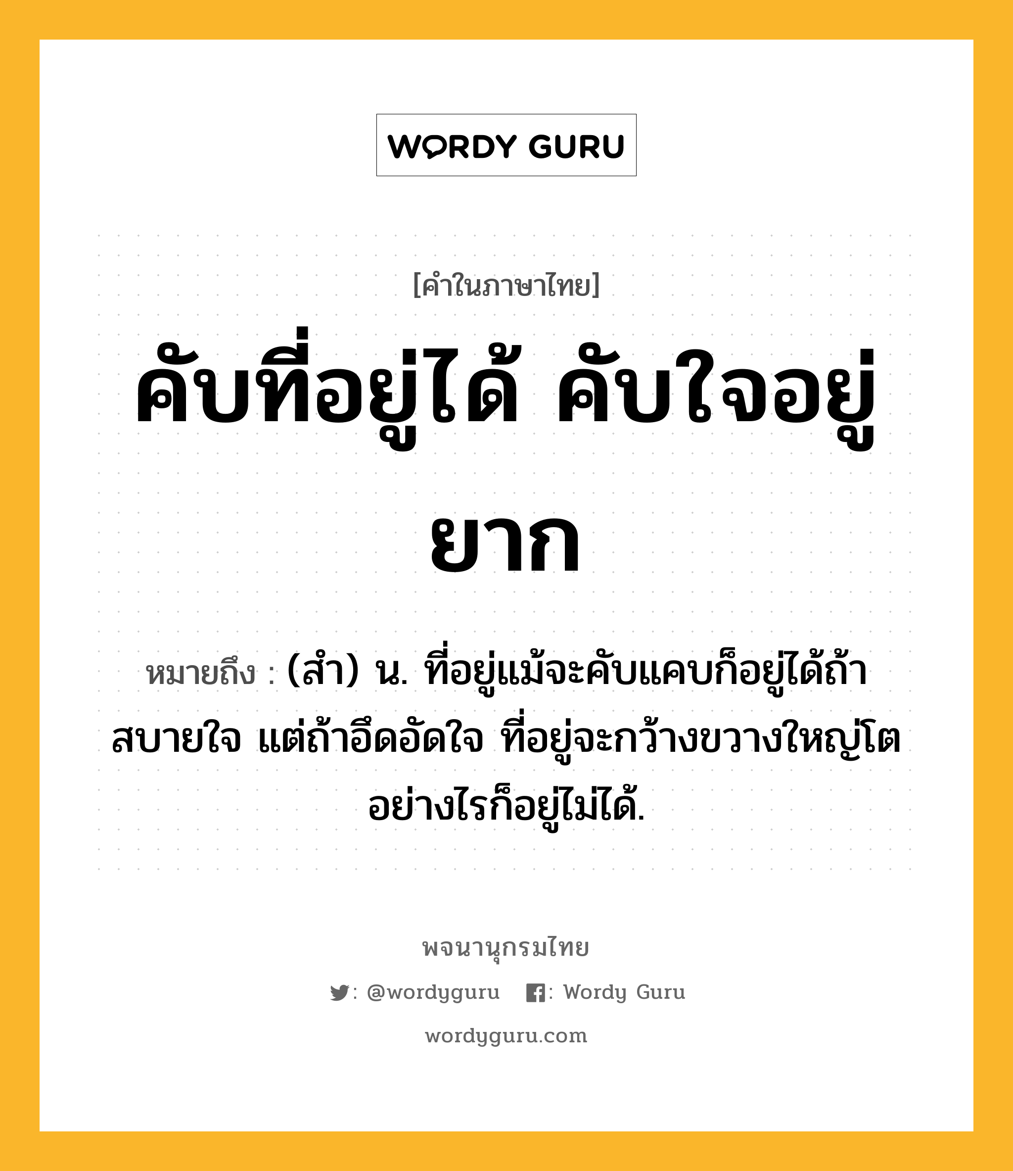 คับที่อยู่ได้ คับใจอยู่ยาก ความหมาย หมายถึงอะไร?, คำในภาษาไทย คับที่อยู่ได้ คับใจอยู่ยาก หมายถึง (สำ) น. ที่อยู่แม้จะคับแคบก็อยู่ได้ถ้าสบายใจ แต่ถ้าอึดอัดใจ ที่อยู่จะกว้างขวางใหญ่โตอย่างไรก็อยู่ไม่ได้.