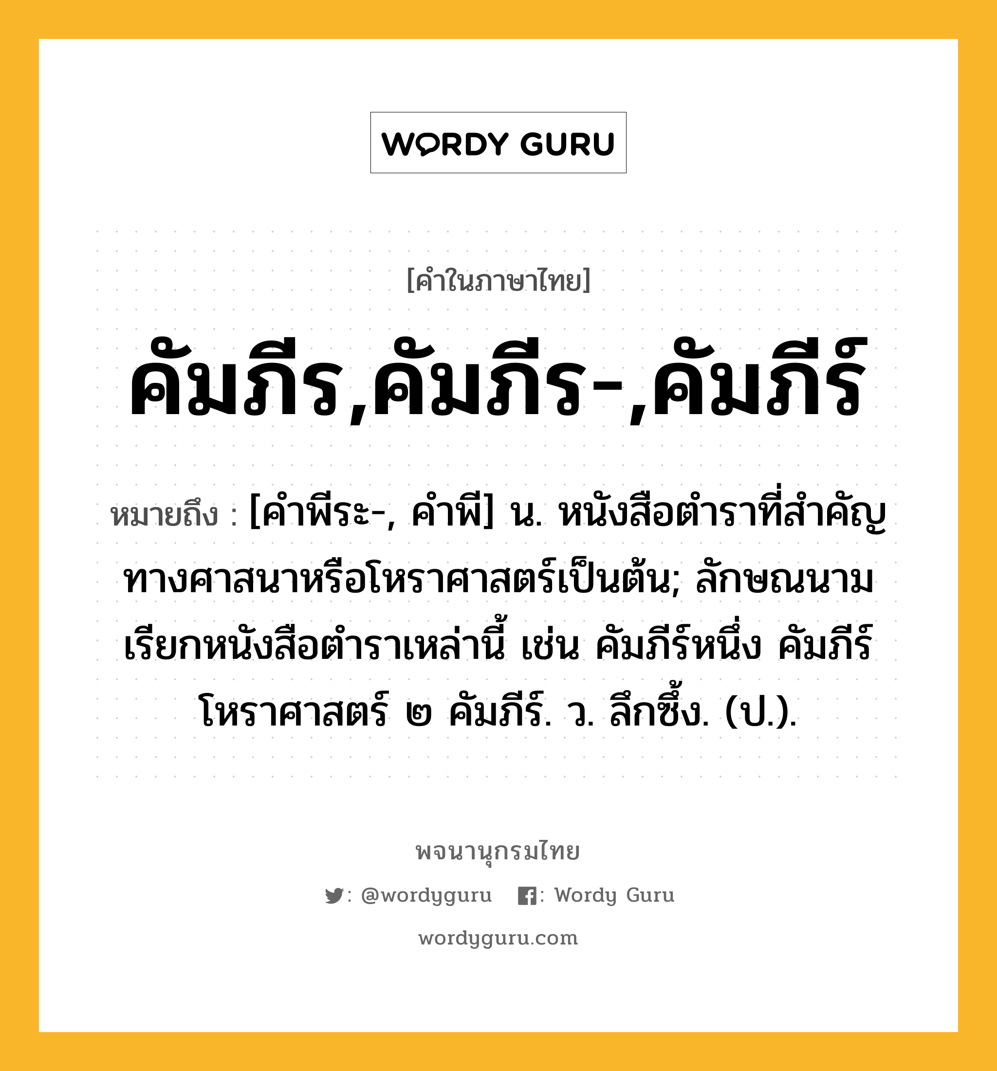 คัมภีร,คัมภีร-,คัมภีร์ หมายถึงอะไร?, คำในภาษาไทย คัมภีร,คัมภีร-,คัมภีร์ หมายถึง [คําพีระ-, คําพี] น. หนังสือตําราที่สําคัญทางศาสนาหรือโหราศาสตร์เป็นต้น; ลักษณนามเรียกหนังสือตําราเหล่านี้ เช่น คัมภีร์หนึ่ง คัมภีร์โหราศาสตร์ ๒ คัมภีร์. ว. ลึกซึ้ง. (ป.).