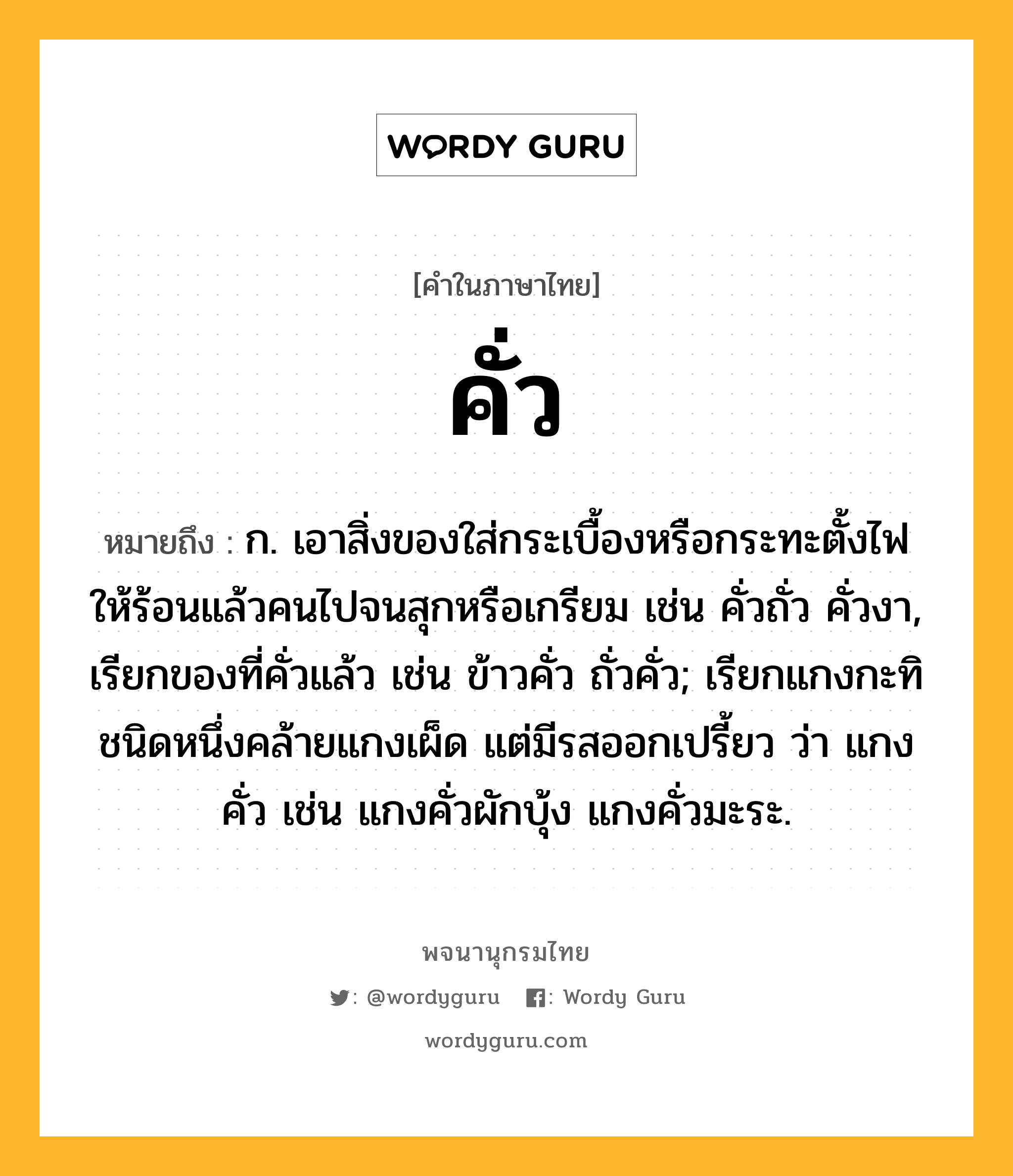 คั่ว หมายถึงอะไร?, คำในภาษาไทย คั่ว หมายถึง ก. เอาสิ่งของใส่กระเบื้องหรือกระทะตั้งไฟให้ร้อนแล้วคนไปจนสุกหรือเกรียม เช่น คั่วถั่ว คั่วงา, เรียกของที่คั่วแล้ว เช่น ข้าวคั่ว ถั่วคั่ว; เรียกแกงกะทิชนิดหนึ่งคล้ายแกงเผ็ด แต่มีรสออกเปรี้ยว ว่า แกงคั่ว เช่น แกงคั่วผักบุ้ง แกงคั่วมะระ.