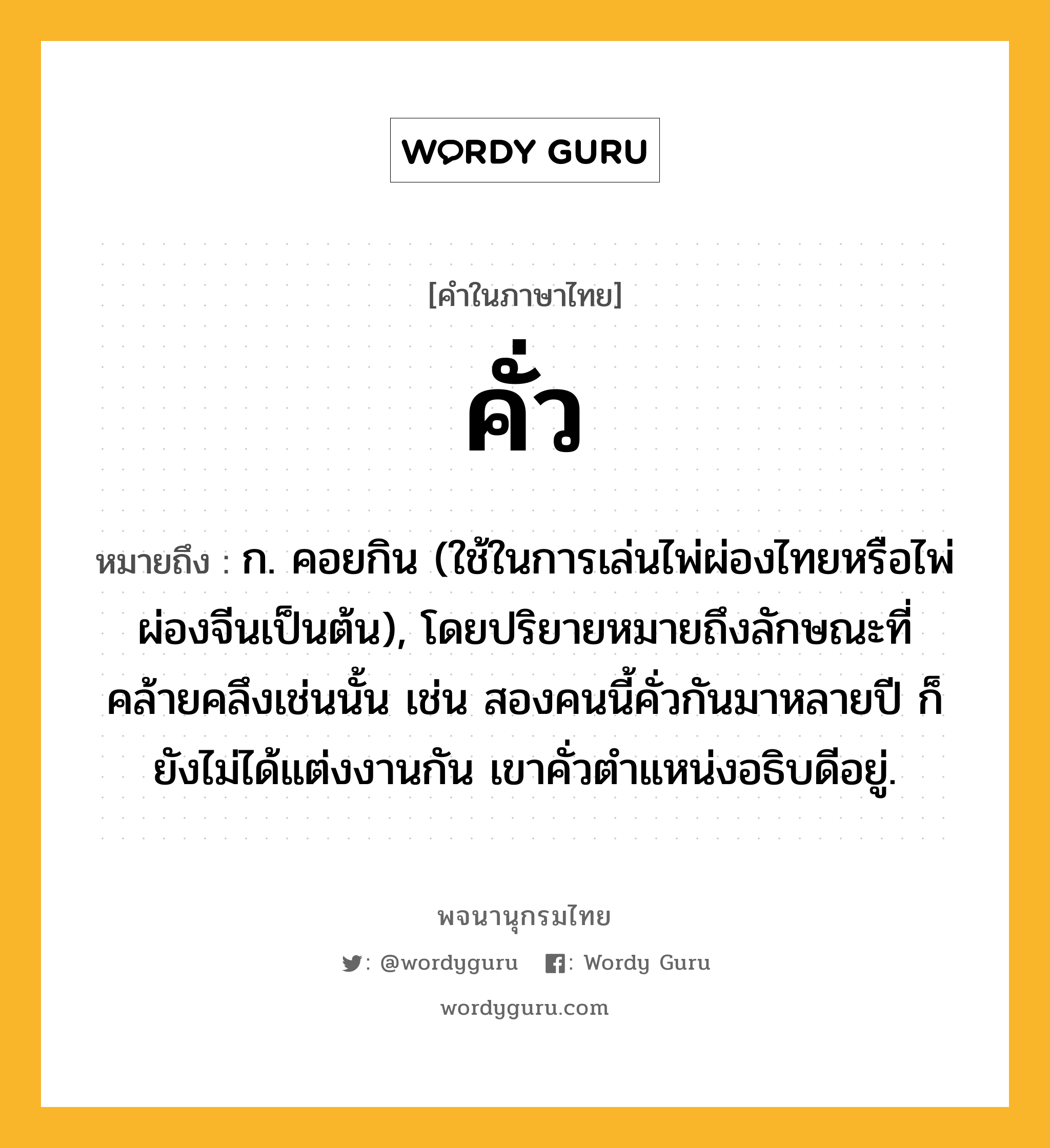 คั่ว หมายถึงอะไร?, คำในภาษาไทย คั่ว หมายถึง ก. คอยกิน (ใช้ในการเล่นไพ่ผ่องไทยหรือไพ่ผ่องจีนเป็นต้น), โดยปริยายหมายถึงลักษณะที่คล้ายคลึงเช่นนั้น เช่น สองคนนี้คั่วกันมาหลายปี ก็ยังไม่ได้แต่งงานกัน เขาคั่วตำแหน่งอธิบดีอยู่.