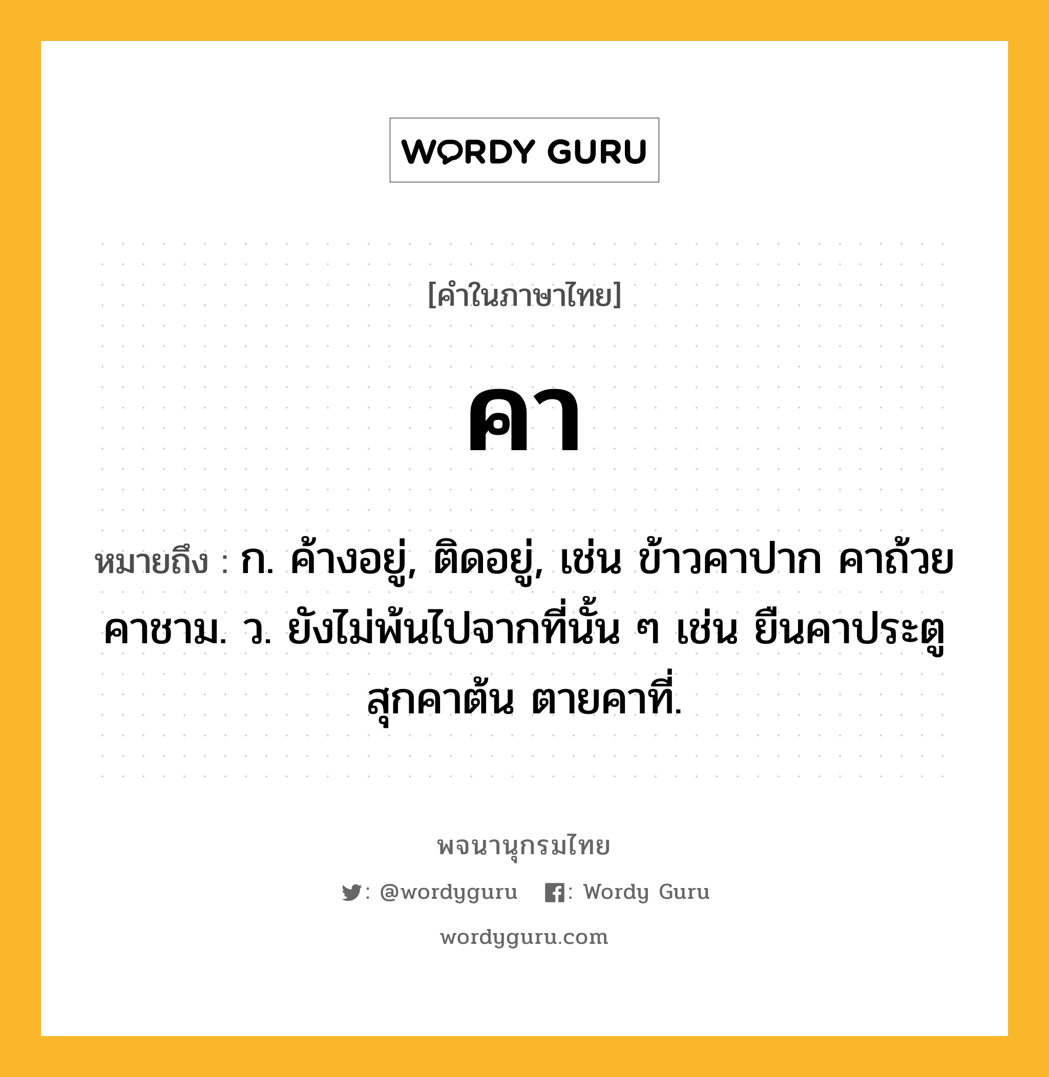 คา หมายถึงอะไร?, คำในภาษาไทย คา หมายถึง ก. ค้างอยู่, ติดอยู่, เช่น ข้าวคาปาก คาถ้วยคาชาม. ว. ยังไม่พ้นไปจากที่นั้น ๆ เช่น ยืนคาประตู สุกคาต้น ตายคาที่.