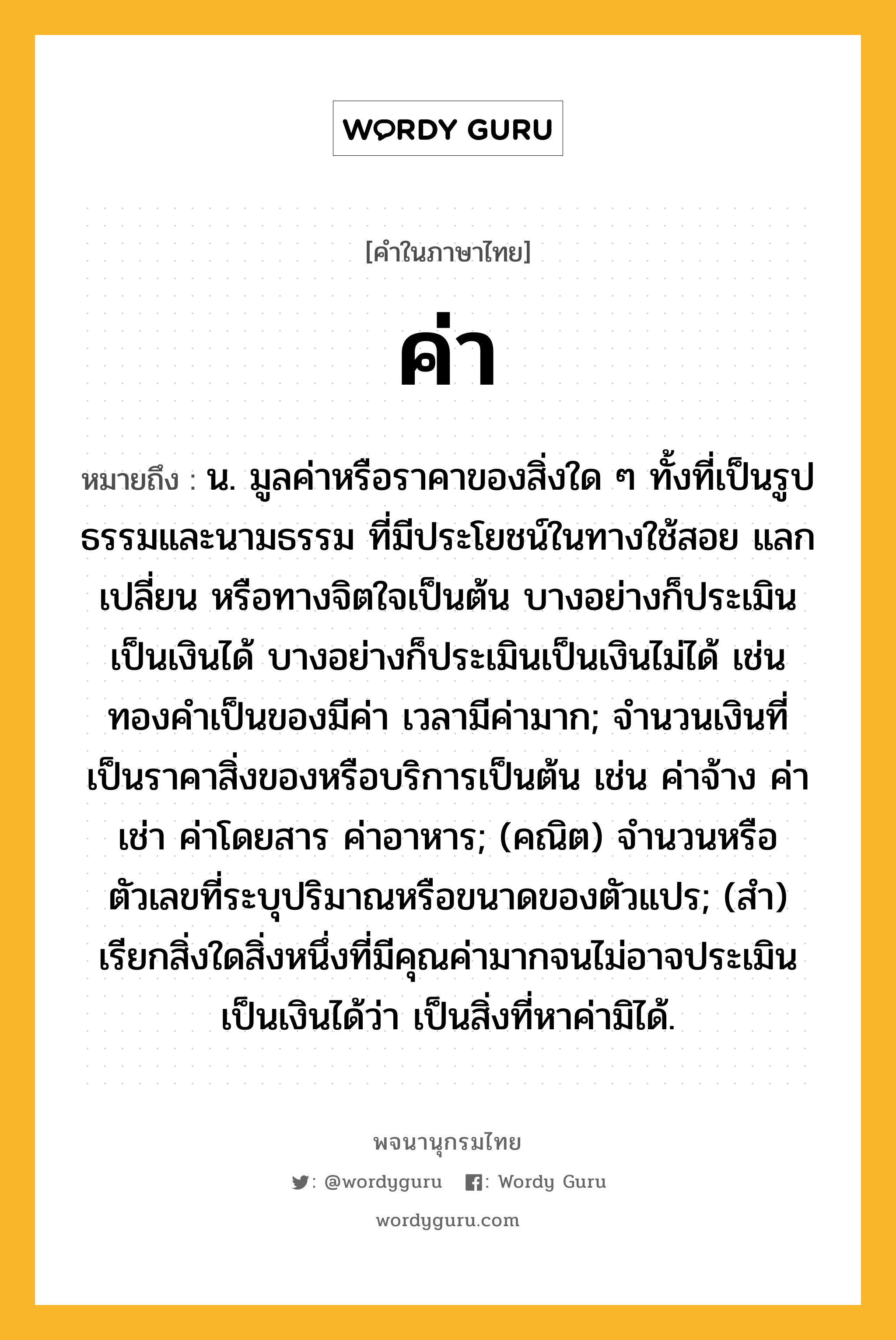 ค่า หมายถึงอะไร?, คำในภาษาไทย ค่า หมายถึง น. มูลค่าหรือราคาของสิ่งใด ๆ ทั้งที่เป็นรูปธรรมและนามธรรม ที่มีประโยชน์ในทางใช้สอย แลกเปลี่ยน หรือทางจิตใจเป็นต้น บางอย่างก็ประเมินเป็นเงินได้ บางอย่างก็ประเมินเป็นเงินไม่ได้ เช่น ทองคำเป็นของมีค่า เวลามีค่ามาก; จำนวนเงินที่เป็นราคาสิ่งของหรือบริการเป็นต้น เช่น ค่าจ้าง ค่าเช่า ค่าโดยสาร ค่าอาหาร; (คณิต) จำนวนหรือตัวเลขที่ระบุปริมาณหรือขนาดของตัวแปร; (สำ) เรียกสิ่งใดสิ่งหนึ่งที่มีคุณค่ามากจนไม่อาจประเมินเป็นเงินได้ว่า เป็นสิ่งที่หาค่ามิได้.