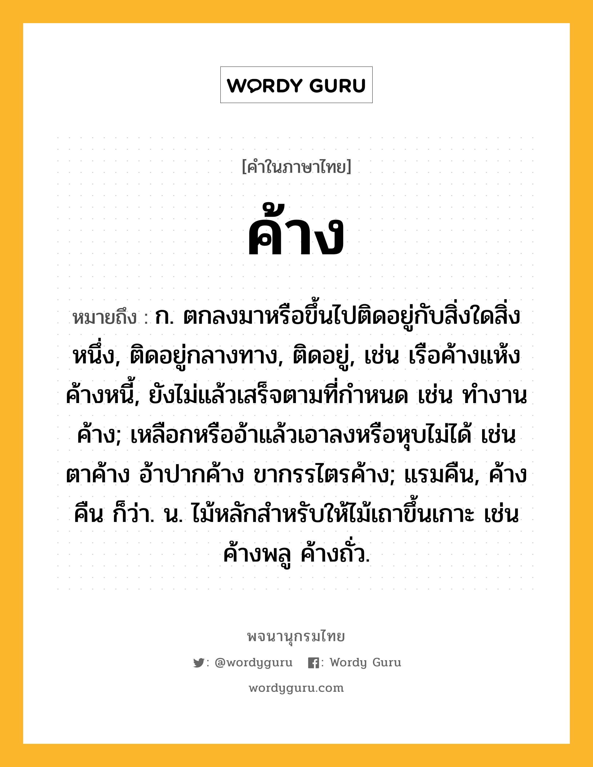 ค้าง ความหมาย หมายถึงอะไร?, คำในภาษาไทย ค้าง หมายถึง ก. ตกลงมาหรือขึ้นไปติดอยู่กับสิ่งใดสิ่งหนึ่ง, ติดอยู่กลางทาง, ติดอยู่, เช่น เรือค้างแห้ง ค้างหนี้, ยังไม่แล้วเสร็จตามที่กําหนด เช่น ทํางานค้าง; เหลือกหรืออ้าแล้วเอาลงหรือหุบไม่ได้ เช่น ตาค้าง อ้าปากค้าง ขากรรไตรค้าง; แรมคืน, ค้างคืน ก็ว่า. น. ไม้หลักสําหรับให้ไม้เถาขึ้นเกาะ เช่น ค้างพลู ค้างถั่ว.