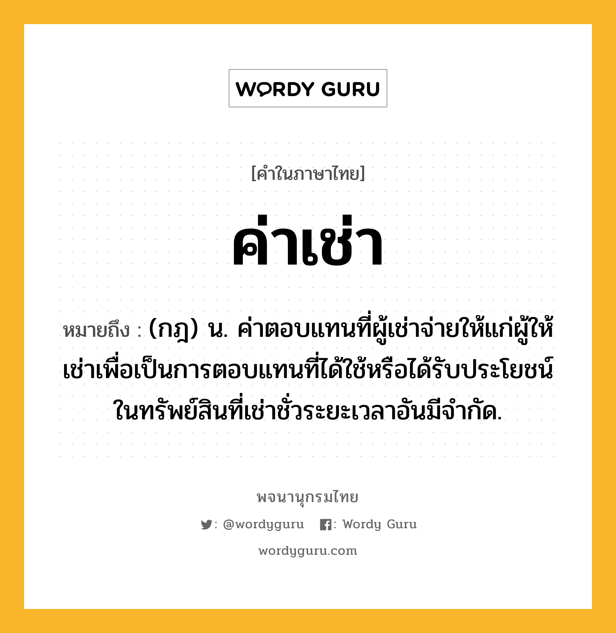 ค่าเช่า หมายถึงอะไร?, คำในภาษาไทย ค่าเช่า หมายถึง (กฎ) น. ค่าตอบแทนที่ผู้เช่าจ่ายให้แก่ผู้ให้เช่าเพื่อเป็นการตอบแทนที่ได้ใช้หรือได้รับประโยชน์ในทรัพย์สินที่เช่าชั่วระยะเวลาอันมีจำกัด.