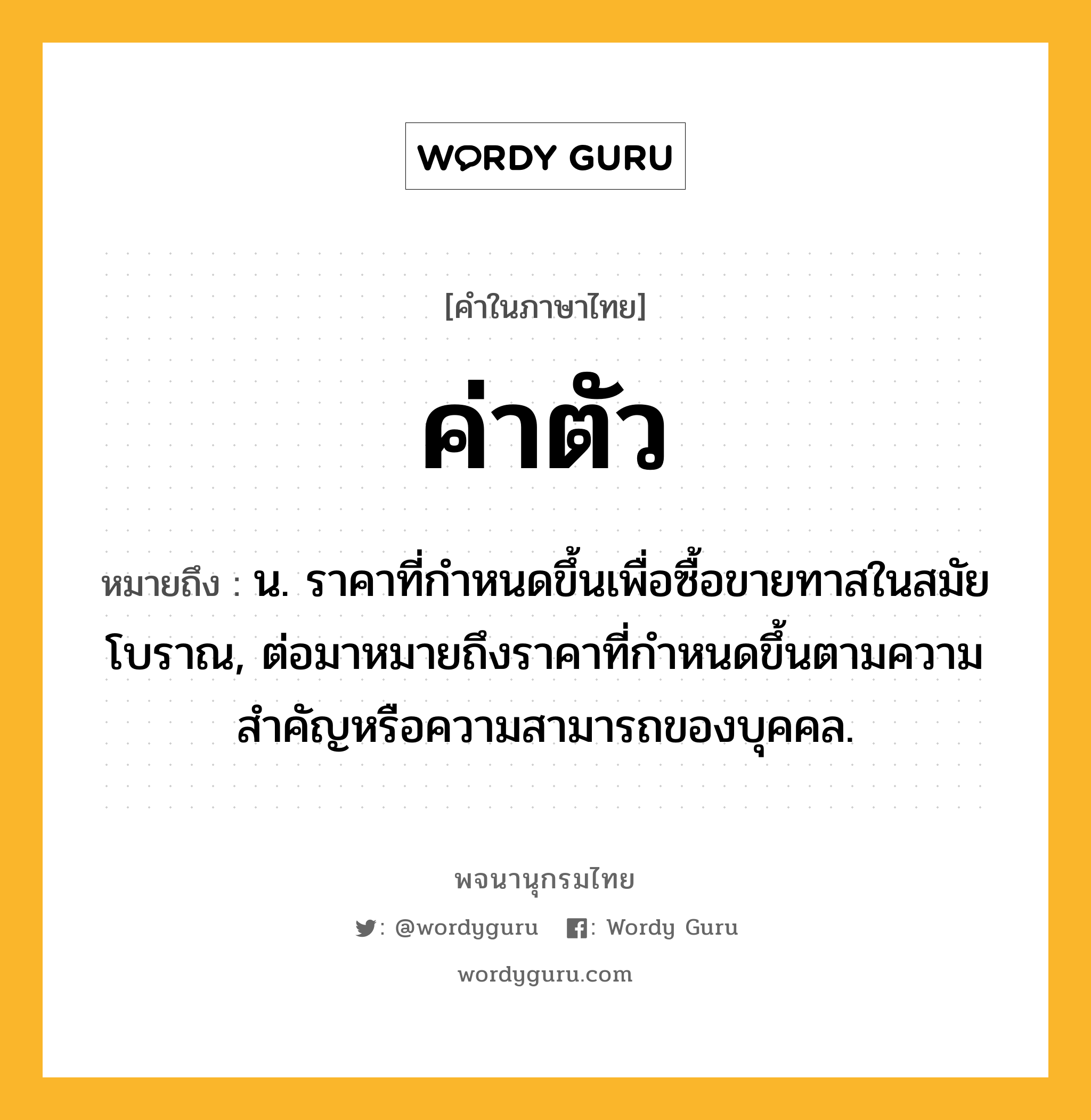 ค่าตัว หมายถึงอะไร?, คำในภาษาไทย ค่าตัว หมายถึง น. ราคาที่กําหนดขึ้นเพื่อซื้อขายทาสในสมัยโบราณ, ต่อมาหมายถึงราคาที่กําหนดขึ้นตามความสําคัญหรือความสามารถของบุคคล.