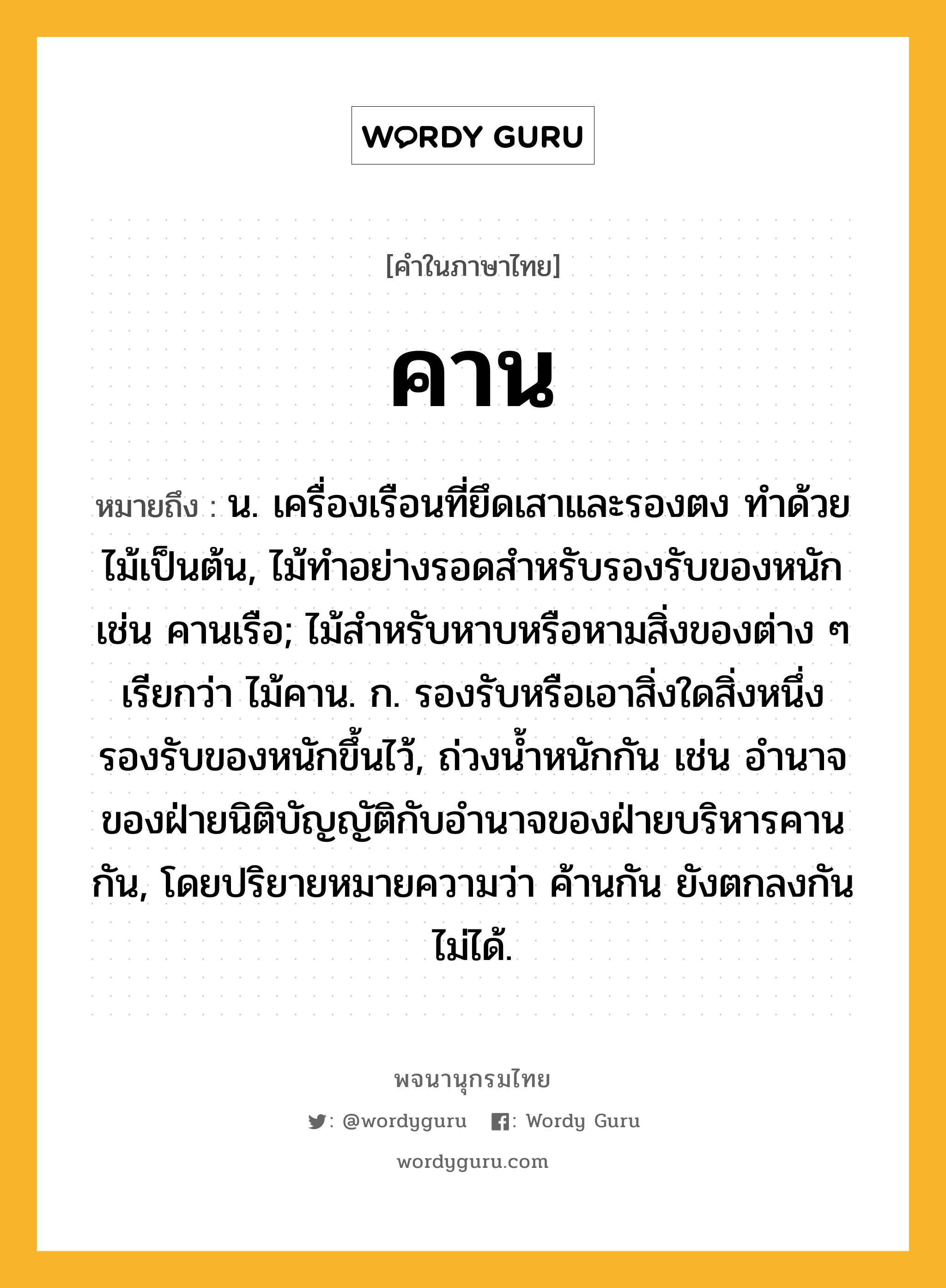 คาน หมายถึงอะไร?, คำในภาษาไทย คาน หมายถึง น. เครื่องเรือนที่ยึดเสาและรองตง ทําด้วยไม้เป็นต้น, ไม้ทําอย่างรอดสําหรับรองรับของหนัก เช่น คานเรือ; ไม้สําหรับหาบหรือหามสิ่งของต่าง ๆ เรียกว่า ไม้คาน. ก. รองรับหรือเอาสิ่งใดสิ่งหนึ่งรองรับของหนักขึ้นไว้, ถ่วงนํ้าหนักกัน เช่น อํานาจของฝ่ายนิติบัญญัติกับอำนาจของฝ่ายบริหารคานกัน, โดยปริยายหมายความว่า ค้านกัน ยังตกลงกันไม่ได้.