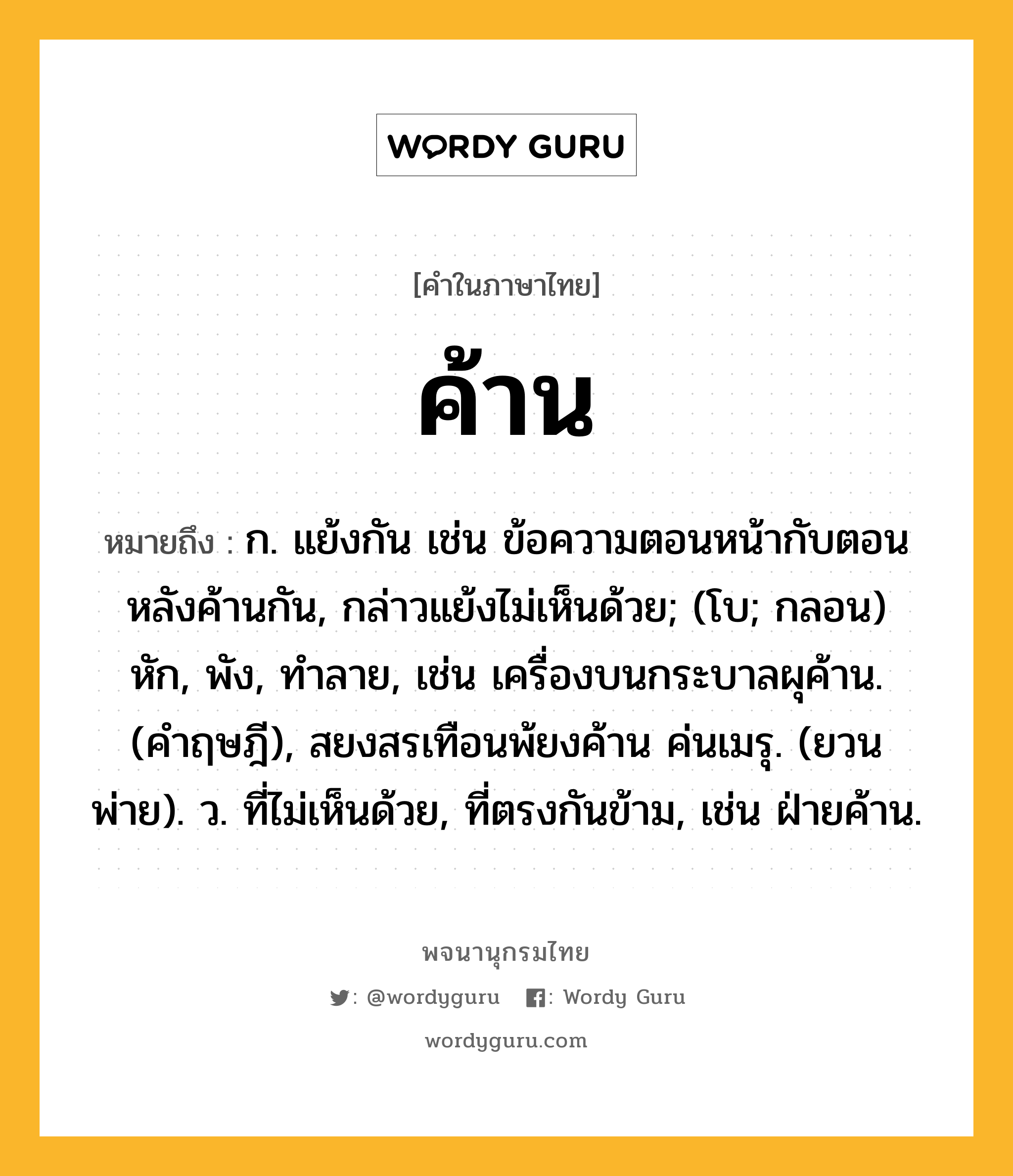 ค้าน หมายถึงอะไร?, คำในภาษาไทย ค้าน หมายถึง ก. แย้งกัน เช่น ข้อความตอนหน้ากับตอนหลังค้านกัน, กล่าวแย้งไม่เห็นด้วย; (โบ; กลอน) หัก, พัง, ทําลาย, เช่น เครื่องบนกระบาลผุค้าน. (คําฤษฎี), สยงสรเทือนพ้ยงค้าน ค่นเมรุ. (ยวนพ่าย). ว. ที่ไม่เห็นด้วย, ที่ตรงกันข้าม, เช่น ฝ่ายค้าน.