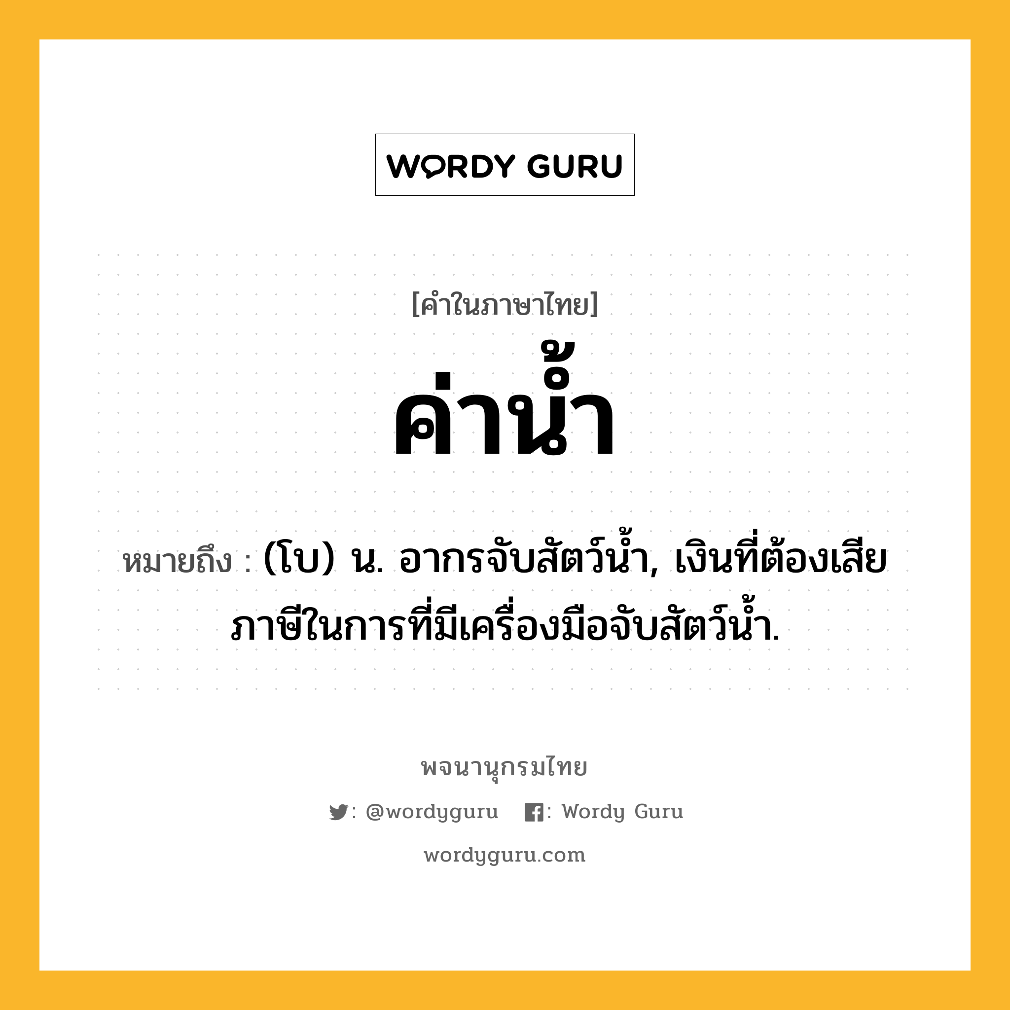 ค่าน้ำ หมายถึงอะไร?, คำในภาษาไทย ค่าน้ำ หมายถึง (โบ) น. อากรจับสัตว์นํ้า, เงินที่ต้องเสียภาษีในการที่มีเครื่องมือจับสัตว์นํ้า.