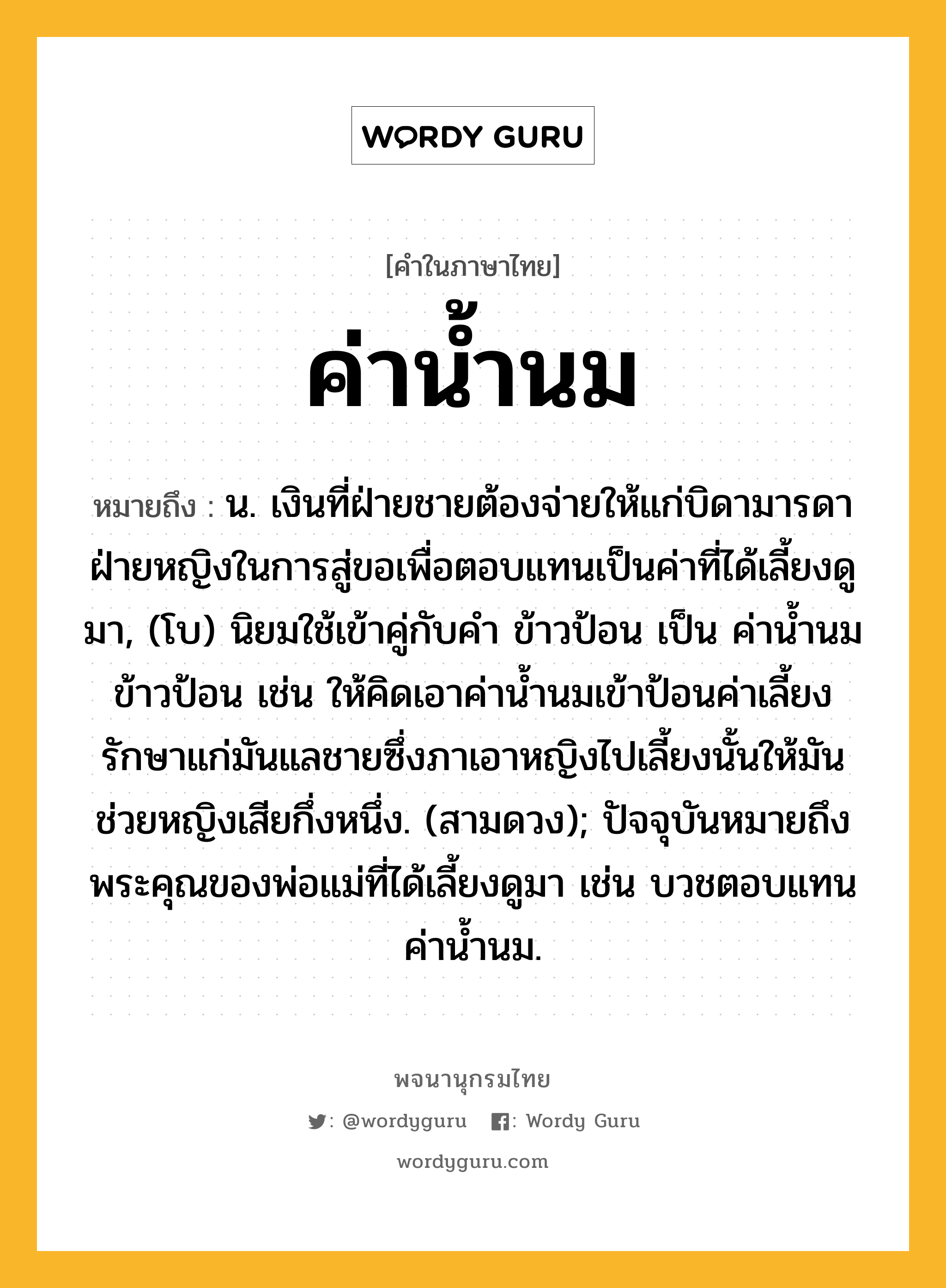 ค่าน้ำนม หมายถึงอะไร?, คำในภาษาไทย ค่าน้ำนม หมายถึง น. เงินที่ฝ่ายชายต้องจ่ายให้แก่บิดามารดาฝ่ายหญิงในการสู่ขอเพื่อตอบแทนเป็นค่าที่ได้เลี้ยงดูมา, (โบ) นิยมใช้เข้าคู่กับคำ ข้าวป้อน เป็น ค่าน้ำนมข้าวป้อน เช่น ให้คิดเอาค่าน้ำนมเข้าป้อนค่าเลี้ยงรักษาแก่มันแลชายซึ่งภาเอาหญิงไปเลี้ยงนั้นให้มันช่วยหญิงเสียกึ่งหนึ่ง. (สามดวง); ปัจจุบันหมายถึงพระคุณของพ่อแม่ที่ได้เลี้ยงดูมา เช่น บวชตอบแทนค่าน้ำนม.