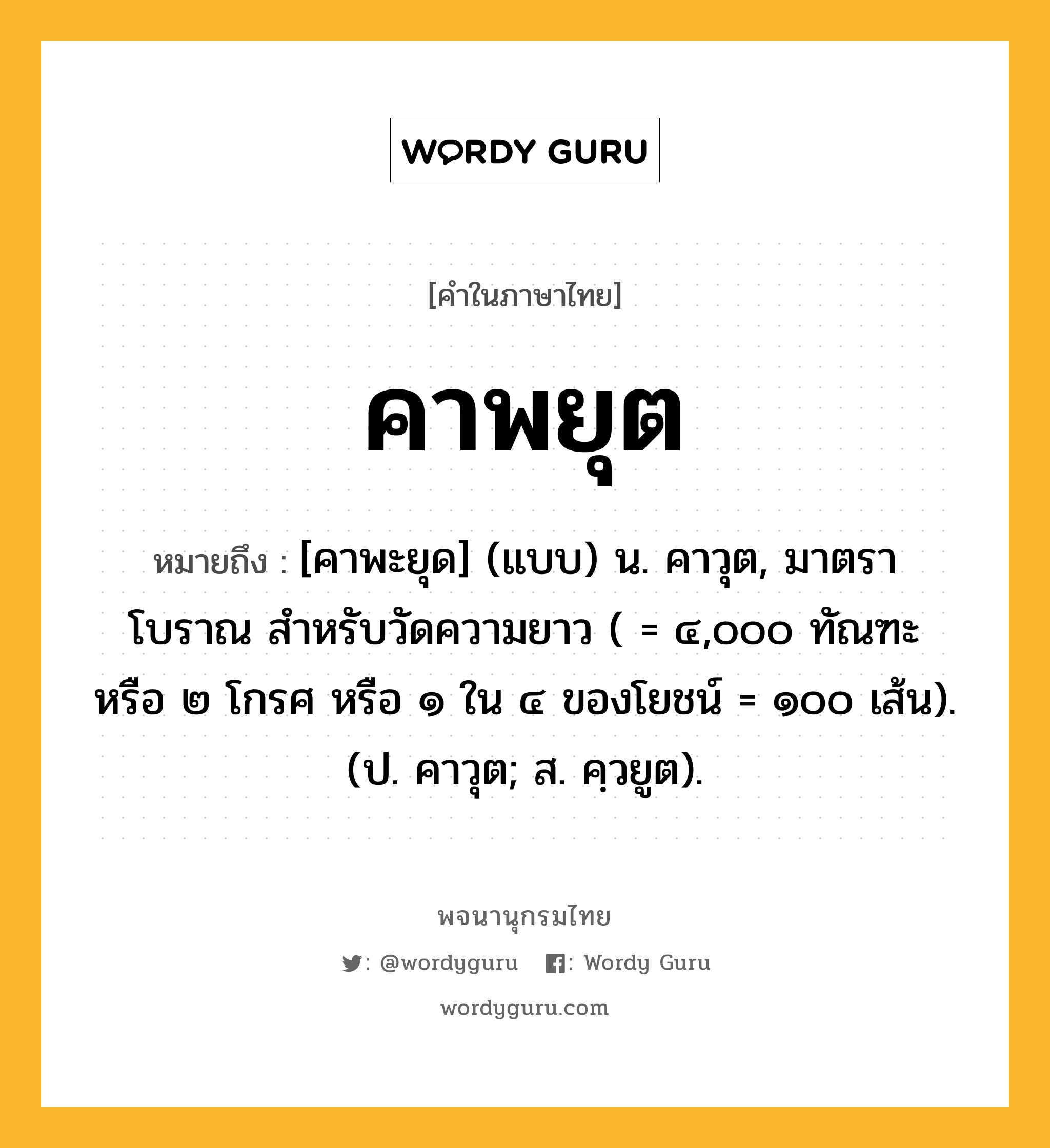 คาพยุต หมายถึงอะไร?, คำในภาษาไทย คาพยุต หมายถึง [คาพะยุด] (แบบ) น. คาวุต, มาตราโบราณ สําหรับวัดความยาว ( = ๔,๐๐๐ ทัณฑะ หรือ ๒ โกรศ หรือ ๑ ใน ๔ ของโยชน์ = ๑๐๐ เส้น). (ป. คาวุต; ส. คฺวยูต).