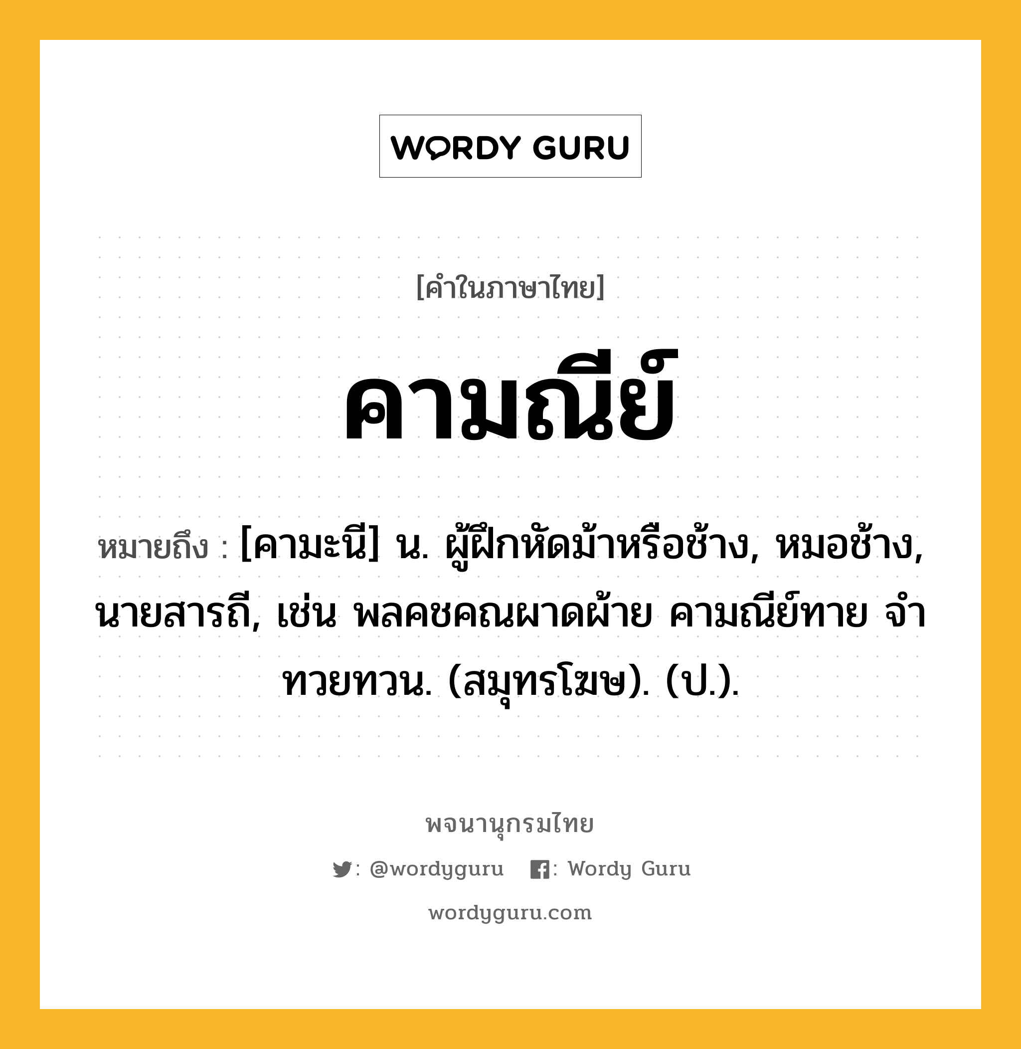 คามณีย์ หมายถึงอะไร?, คำในภาษาไทย คามณีย์ หมายถึง [คามะนี] น. ผู้ฝึกหัดม้าหรือช้าง, หมอช้าง, นายสารถี, เช่น พลคชคณผาดผ้าย คามณีย์ทาย จําทวยทวน. (สมุทรโฆษ). (ป.).