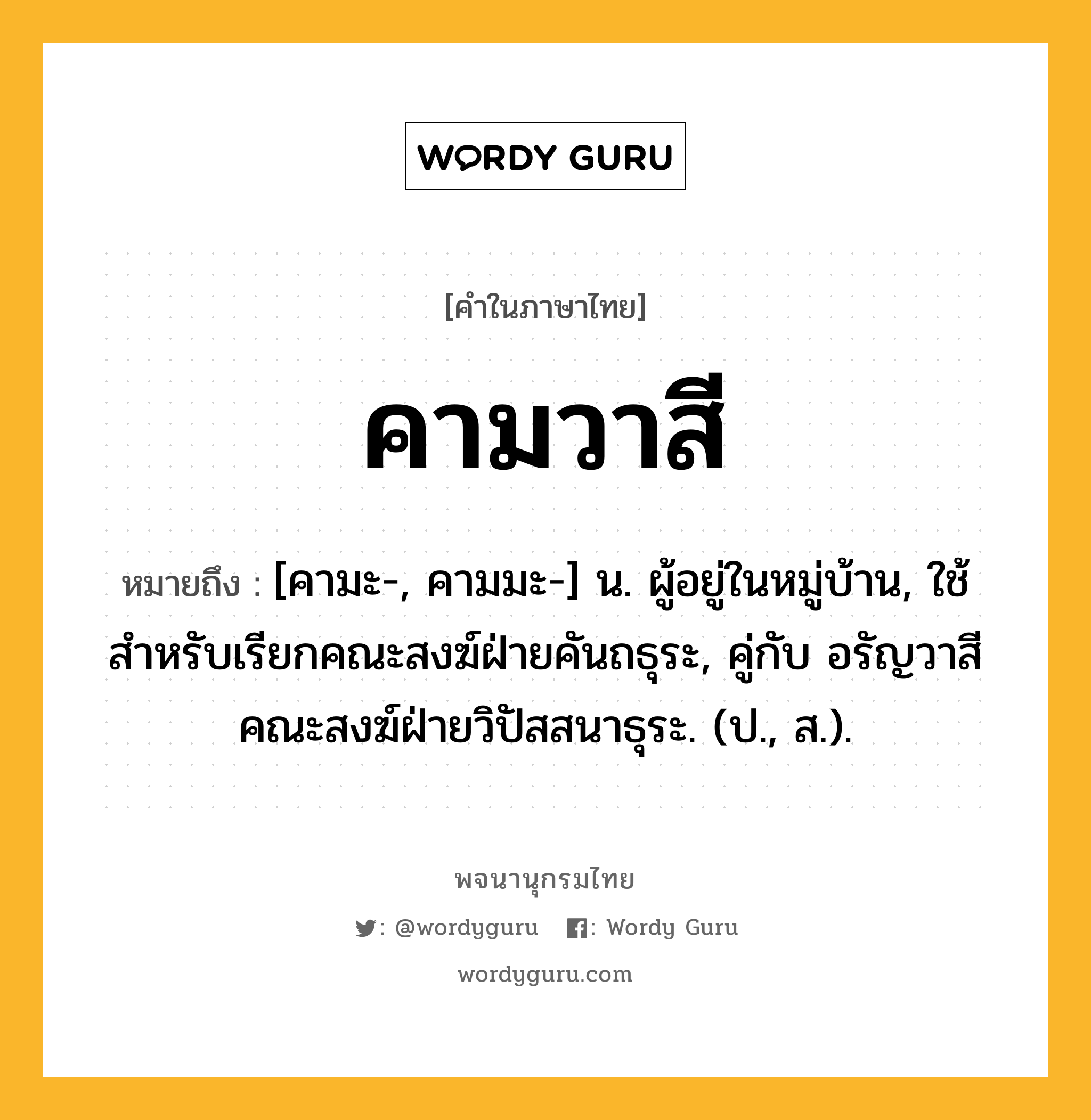 คามวาสี หมายถึงอะไร?, คำในภาษาไทย คามวาสี หมายถึง [คามะ-, คามมะ-] น. ผู้อยู่ในหมู่บ้าน, ใช้สําหรับเรียกคณะสงฆ์ฝ่ายคันถธุระ, คู่กับ อรัญวาสี คณะสงฆ์ฝ่ายวิปัสสนาธุระ. (ป., ส.).