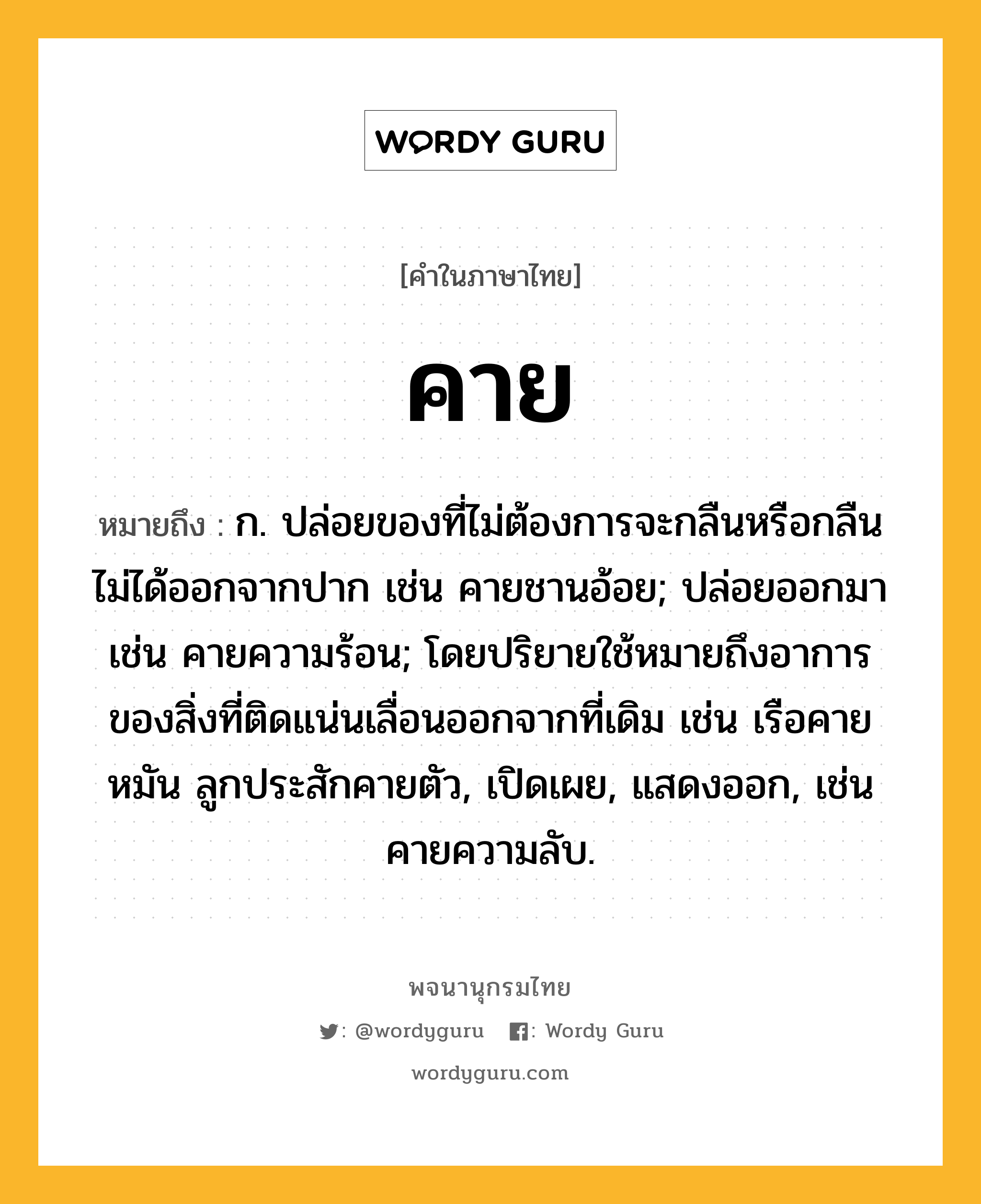 คาย หมายถึงอะไร?, คำในภาษาไทย คาย หมายถึง ก. ปล่อยของที่ไม่ต้องการจะกลืนหรือกลืนไม่ได้ออกจากปาก เช่น คายชานอ้อย; ปล่อยออกมา เช่น คายความร้อน; โดยปริยายใช้หมายถึงอาการของสิ่งที่ติดแน่นเลื่อนออกจากที่เดิม เช่น เรือคายหมัน ลูกประสักคายตัว, เปิดเผย, แสดงออก, เช่น คายความลับ.