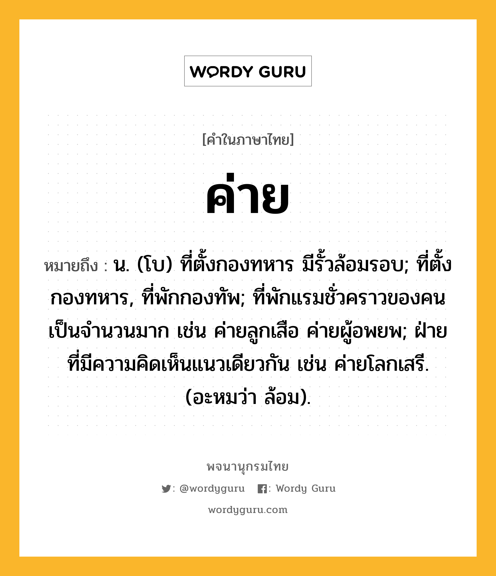 ค่าย หมายถึงอะไร?, คำในภาษาไทย ค่าย หมายถึง น. (โบ) ที่ตั้งกองทหาร มีรั้วล้อมรอบ; ที่ตั้งกองทหาร, ที่พักกองทัพ; ที่พักแรมชั่วคราวของคนเป็นจํานวนมาก เช่น ค่ายลูกเสือ ค่ายผู้อพยพ; ฝ่ายที่มีความคิดเห็นแนวเดียวกัน เช่น ค่ายโลกเสรี. (อะหมว่า ล้อม).