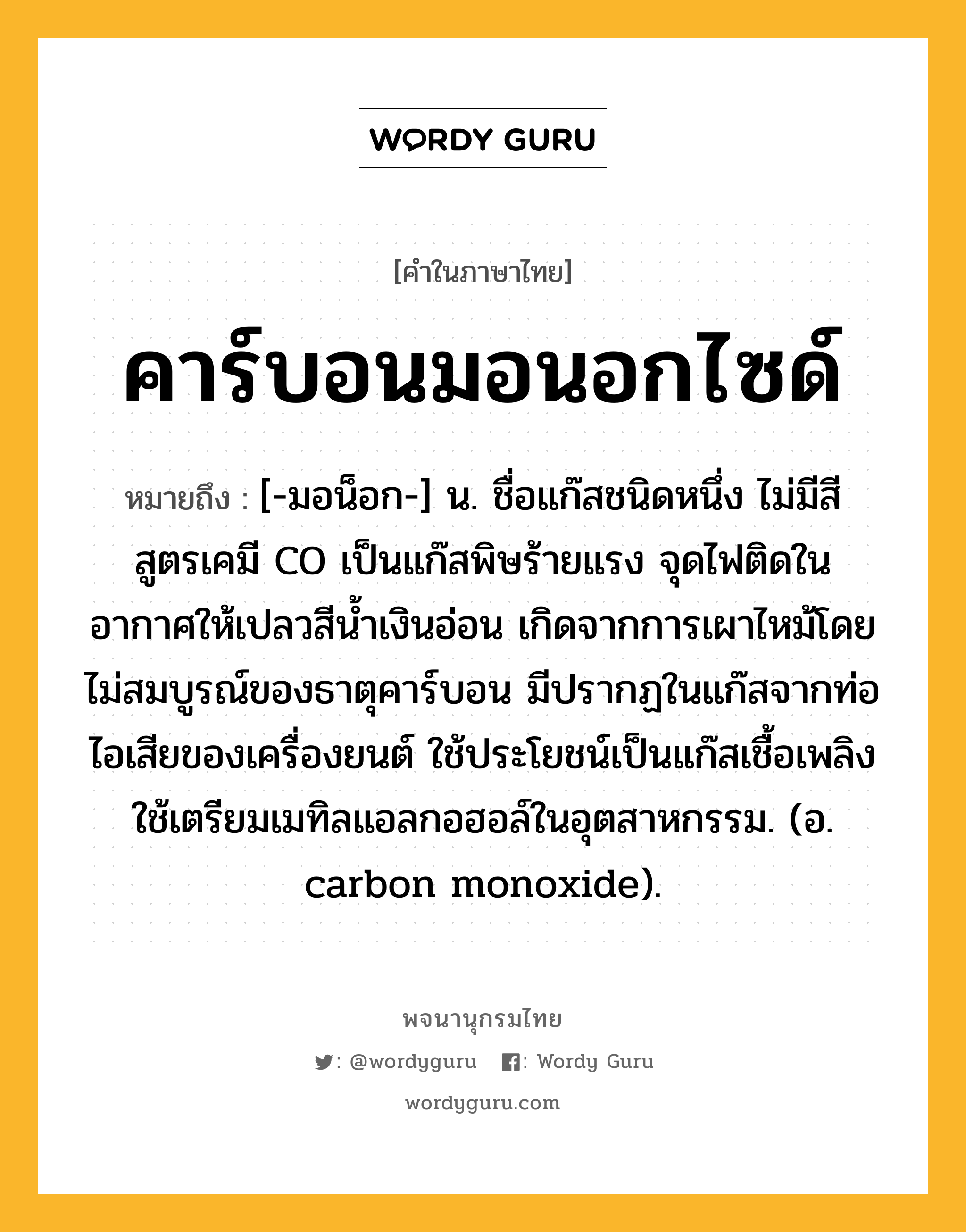 คาร์บอนมอนอกไซด์ หมายถึงอะไร?, คำในภาษาไทย คาร์บอนมอนอกไซด์ หมายถึง [-มอน็อก-] น. ชื่อแก๊สชนิดหนึ่ง ไม่มีสี สูตรเคมี CO เป็นแก๊สพิษร้ายแรง จุดไฟติดในอากาศให้เปลวสีนํ้าเงินอ่อน เกิดจากการเผาไหม้โดยไม่สมบูรณ์ของธาตุคาร์บอน มีปรากฏในแก๊สจากท่อไอเสียของเครื่องยนต์ ใช้ประโยชน์เป็นแก๊สเชื้อเพลิง ใช้เตรียมเมทิลแอลกอฮอล์ในอุตสาหกรรม. (อ. carbon monoxide).