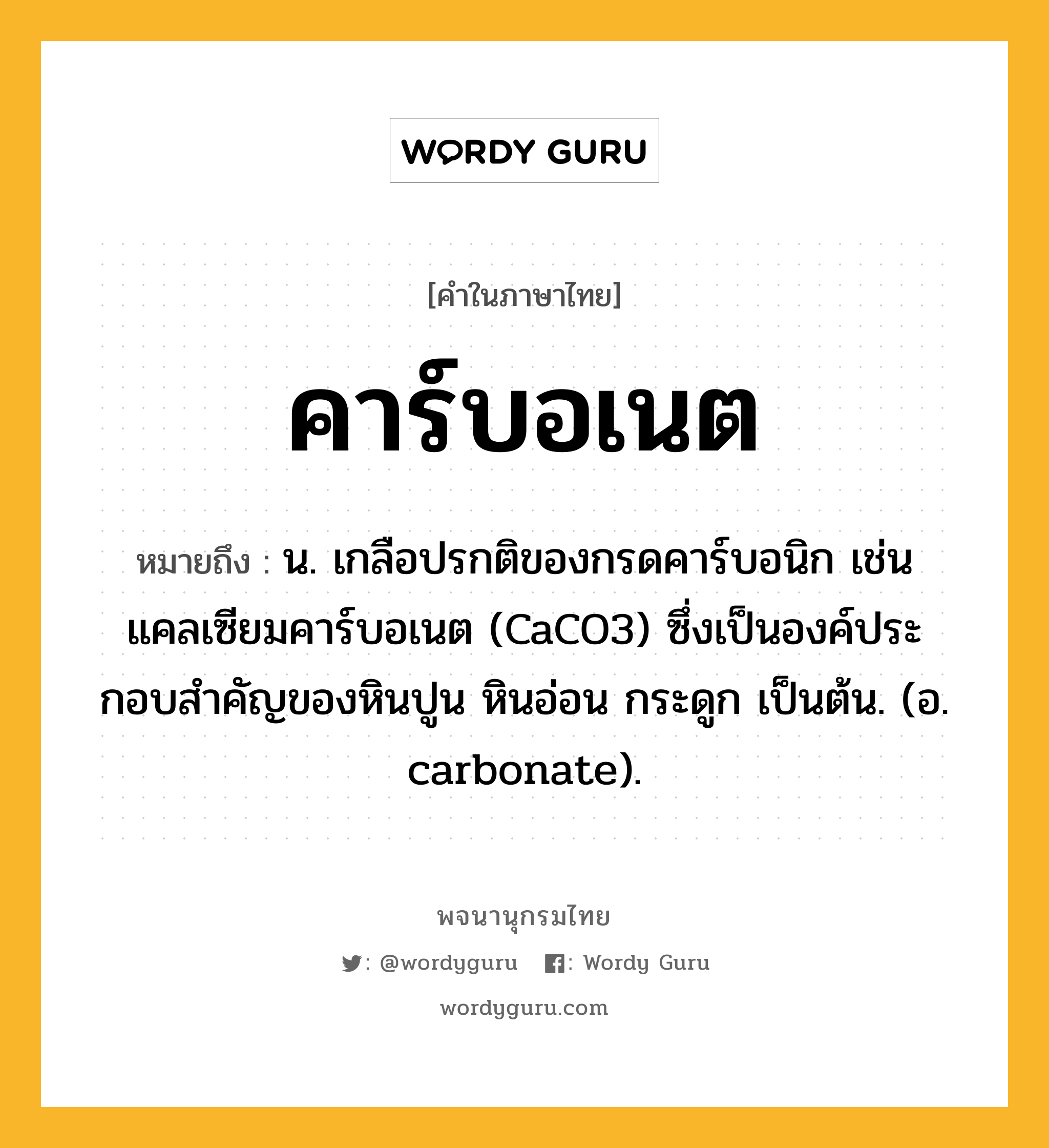 คาร์บอเนต หมายถึงอะไร?, คำในภาษาไทย คาร์บอเนต หมายถึง น. เกลือปรกติของกรดคาร์บอนิก เช่น แคลเซียมคาร์บอเนต (CaCO3) ซึ่งเป็นองค์ประกอบสําคัญของหินปูน หินอ่อน กระดูก เป็นต้น. (อ. carbonate).