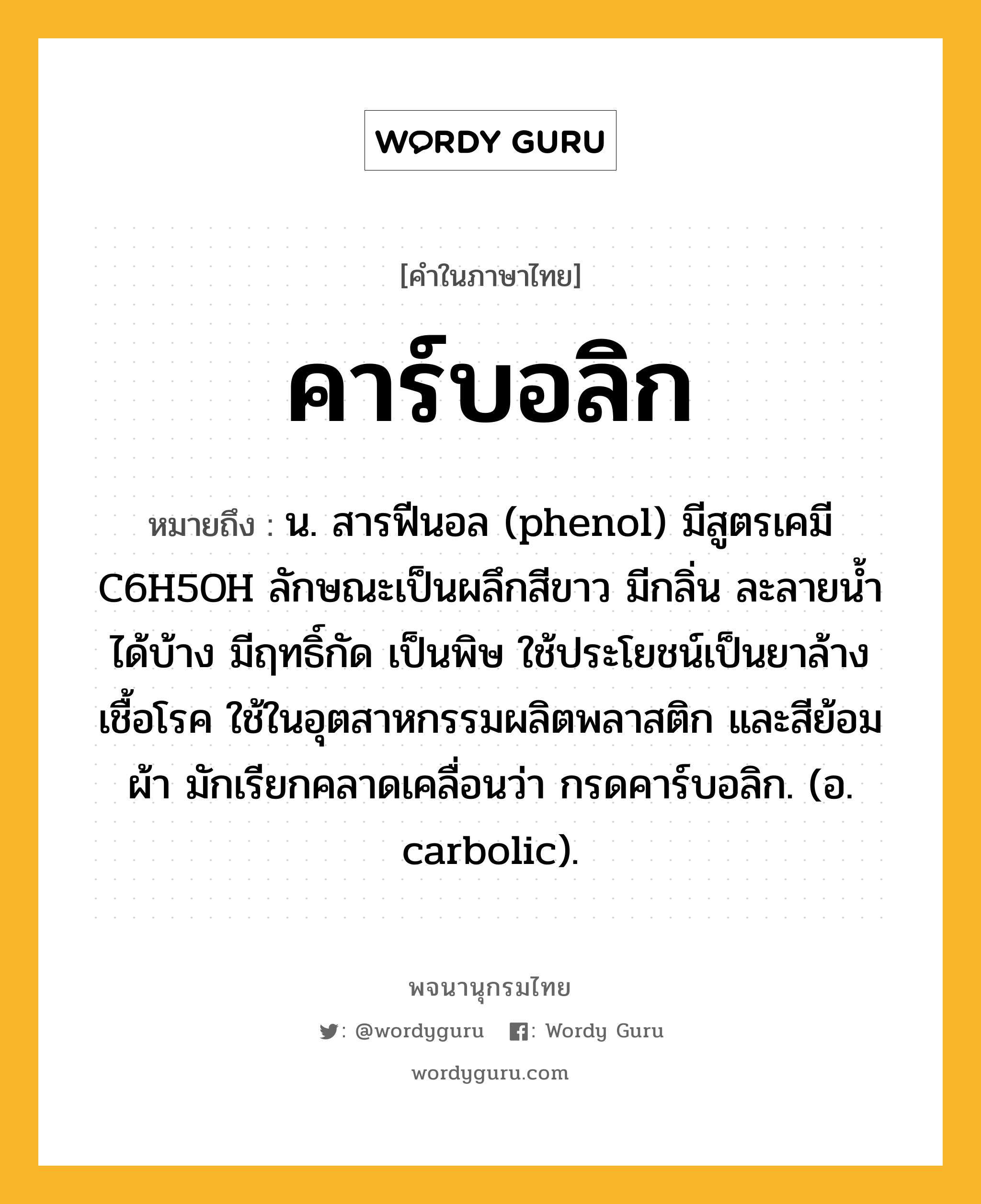 คาร์บอลิก ความหมาย หมายถึงอะไร?, คำในภาษาไทย คาร์บอลิก หมายถึง น. สารฟีนอล (phenol) มีสูตรเคมี C6H5OH ลักษณะเป็นผลึกสีขาว มีกลิ่น ละลายนํ้าได้บ้าง มีฤทธิ์กัด เป็นพิษ ใช้ประโยชน์เป็นยาล้างเชื้อโรค ใช้ในอุตสาหกรรมผลิตพลาสติก และสีย้อมผ้า มักเรียกคลาดเคลื่อนว่า กรดคาร์บอลิก. (อ. carbolic).