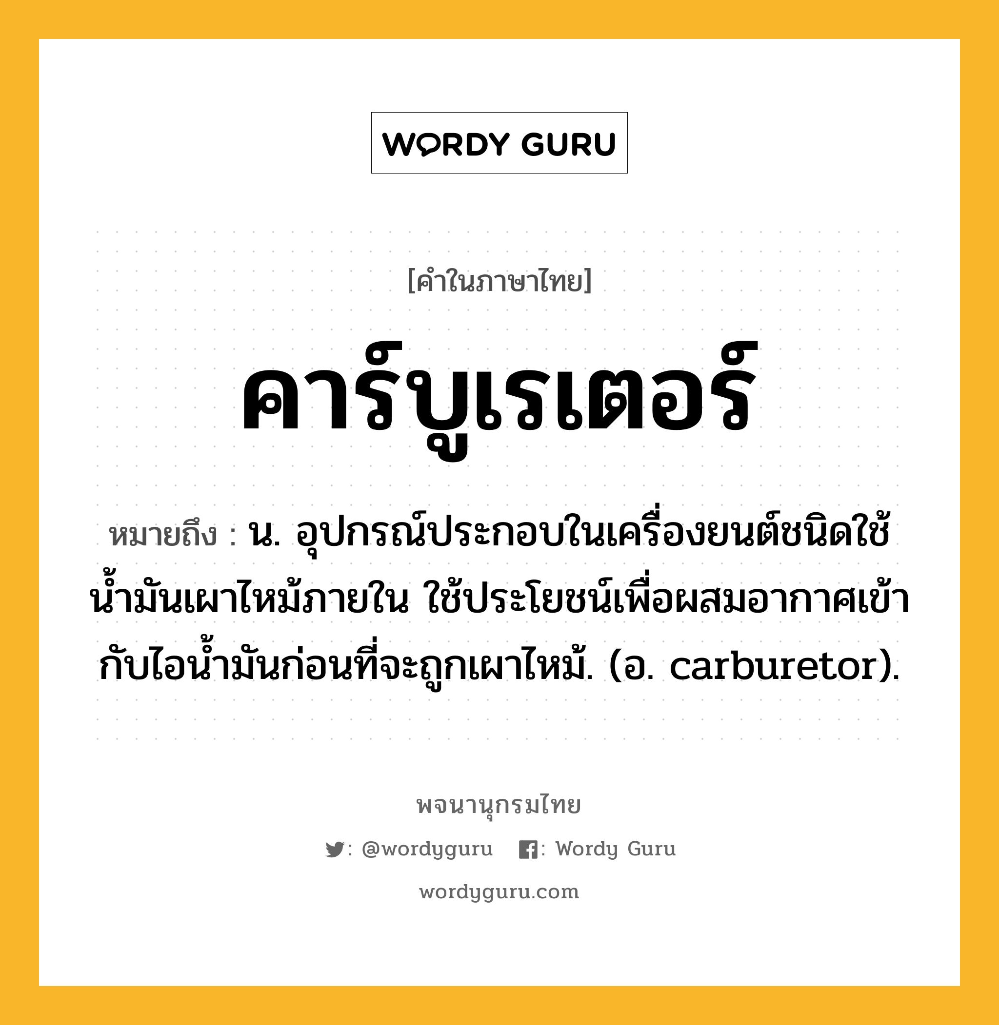 คาร์บูเรเตอร์ ความหมาย หมายถึงอะไร?, คำในภาษาไทย คาร์บูเรเตอร์ หมายถึง น. อุปกรณ์ประกอบในเครื่องยนต์ชนิดใช้นํ้ามันเผาไหม้ภายใน ใช้ประโยชน์เพื่อผสมอากาศเข้ากับไอนํ้ามันก่อนที่จะถูกเผาไหม้. (อ. carburetor).