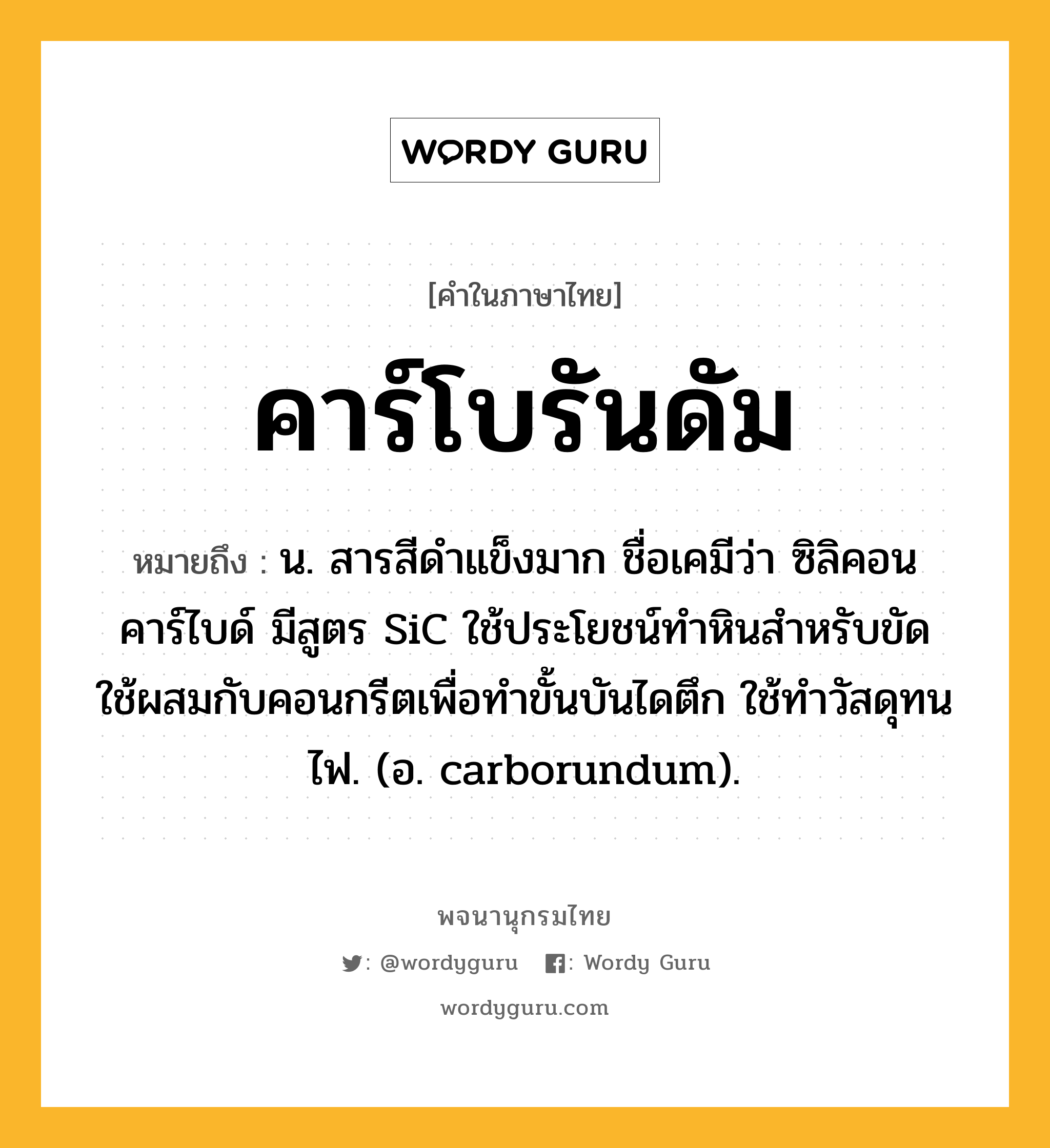 คาร์โบรันดัม หมายถึงอะไร?, คำในภาษาไทย คาร์โบรันดัม หมายถึง น. สารสีดําแข็งมาก ชื่อเคมีว่า ซิลิคอนคาร์ไบด์ มีสูตร SiC ใช้ประโยชน์ทําหินสำหรับขัด ใช้ผสมกับคอนกรีตเพื่อทําขั้นบันไดตึก ใช้ทําวัสดุทนไฟ. (อ. carborundum).