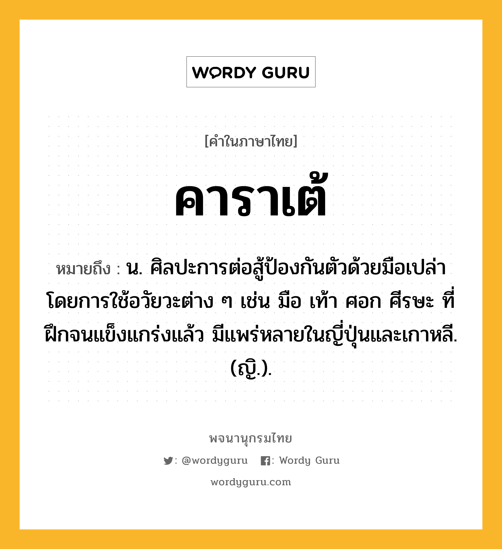 คาราเต้ หมายถึงอะไร?, คำในภาษาไทย คาราเต้ หมายถึง น. ศิลปะการต่อสู้ป้องกันตัวด้วยมือเปล่า โดยการใช้อวัยวะต่าง ๆ เช่น มือ เท้า ศอก ศีรษะ ที่ฝึกจนแข็งแกร่งแล้ว มีแพร่หลายในญี่ปุ่นและเกาหลี. (ญิ.).