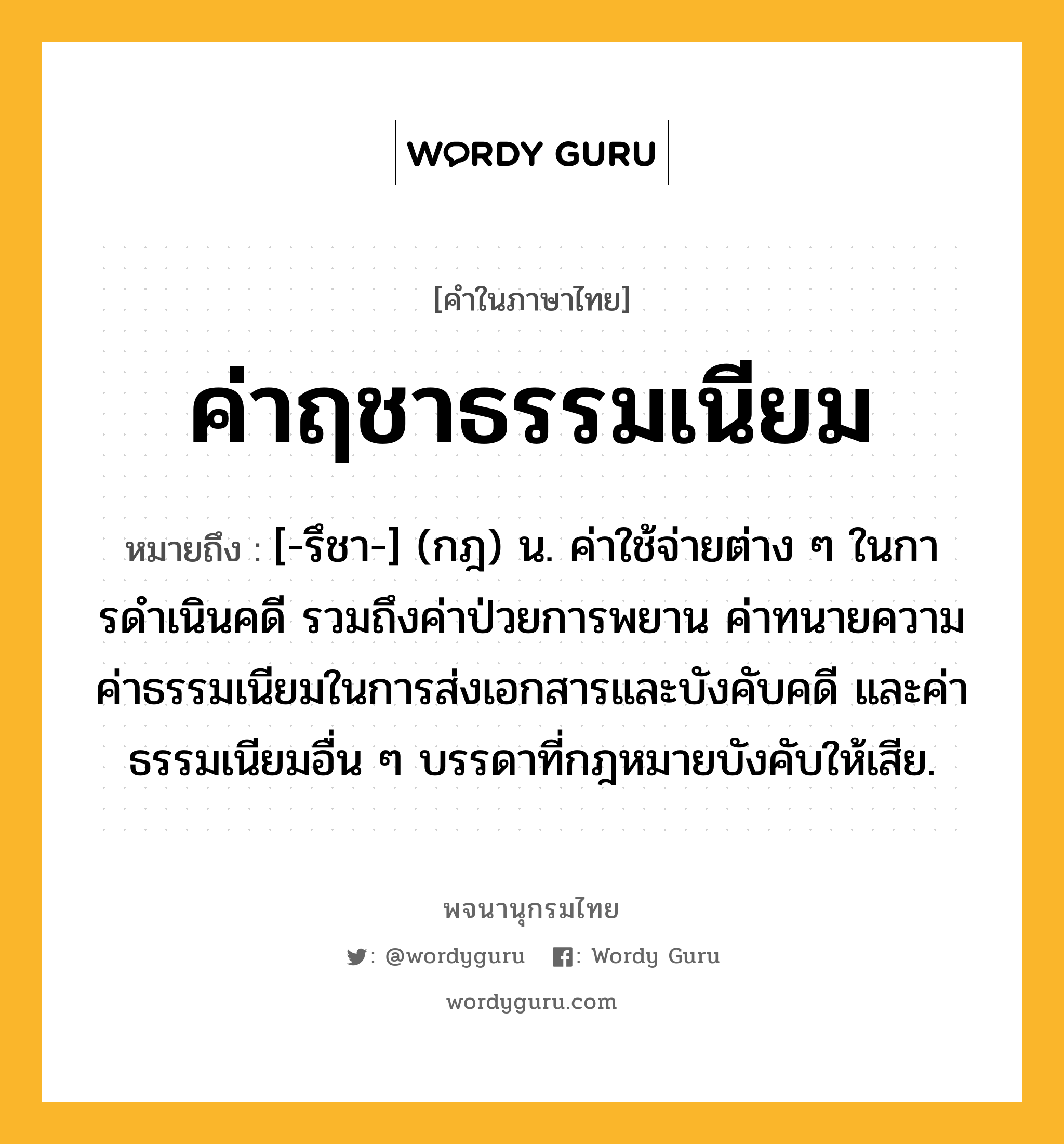 ค่าฤชาธรรมเนียม หมายถึงอะไร?, คำในภาษาไทย ค่าฤชาธรรมเนียม หมายถึง [-รึชา-] (กฎ) น. ค่าใช้จ่ายต่าง ๆ ในการดําเนินคดี รวมถึงค่าป่วยการพยาน ค่าทนายความ ค่าธรรมเนียมในการส่งเอกสารและบังคับคดี และค่าธรรมเนียมอื่น ๆ บรรดาที่กฎหมายบังคับให้เสีย.