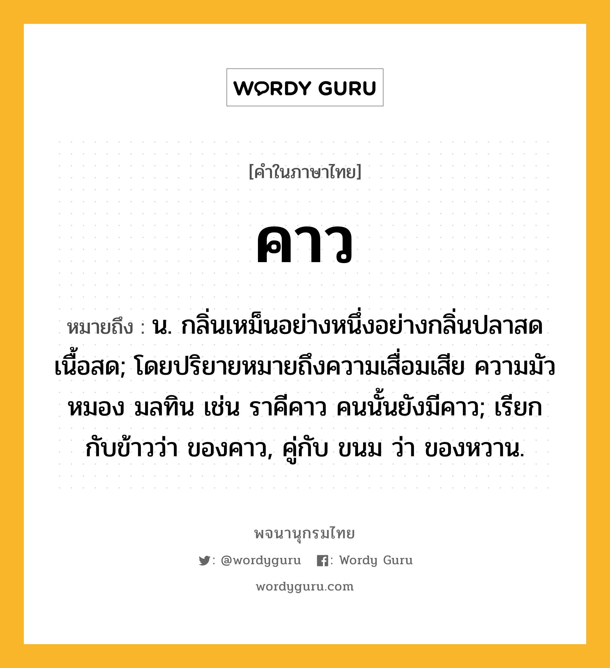 คาว หมายถึงอะไร?, คำในภาษาไทย คาว หมายถึง น. กลิ่นเหม็นอย่างหนึ่งอย่างกลิ่นปลาสดเนื้อสด; โดยปริยายหมายถึงความเสื่อมเสีย ความมัวหมอง มลทิน เช่น ราคีคาว คนนั้นยังมีคาว; เรียกกับข้าวว่า ของคาว, คู่กับ ขนม ว่า ของหวาน.