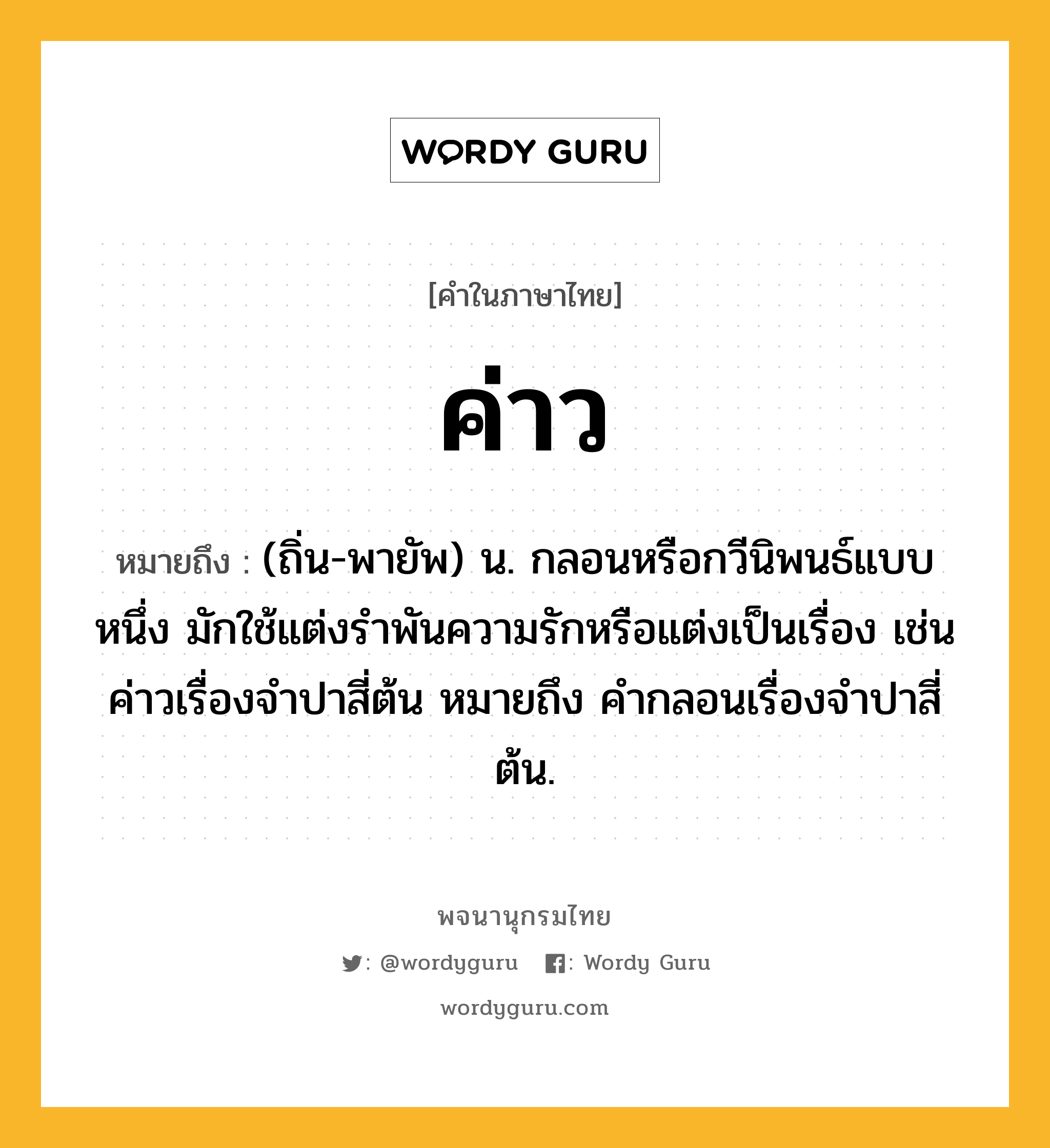 ค่าว ความหมาย หมายถึงอะไร?, คำในภาษาไทย ค่าว หมายถึง (ถิ่น-พายัพ) น. กลอนหรือกวีนิพนธ์แบบหนึ่ง มักใช้แต่งรําพันความรักหรือแต่งเป็นเรื่อง เช่น ค่าวเรื่องจําปาสี่ต้น หมายถึง คํากลอนเรื่องจําปาสี่ต้น.