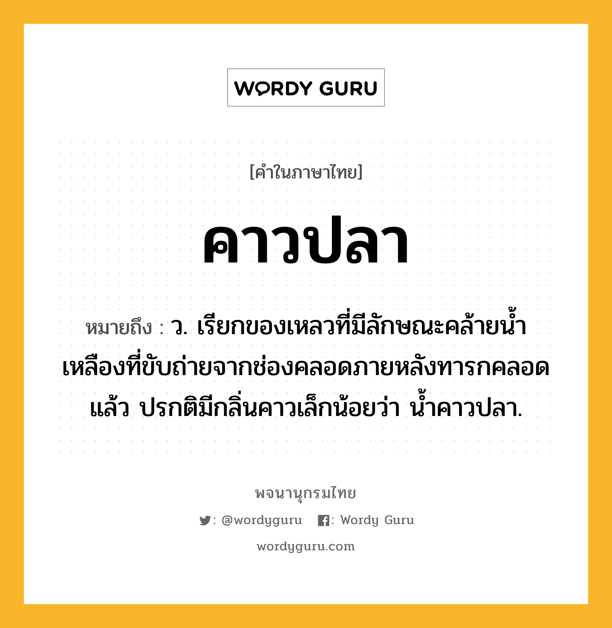 คาวปลา หมายถึงอะไร?, คำในภาษาไทย คาวปลา หมายถึง ว. เรียกของเหลวที่มีลักษณะคล้ายนํ้าเหลืองที่ขับถ่ายจากช่องคลอดภายหลังทารกคลอดแล้ว ปรกติมีกลิ่นคาวเล็กน้อยว่า นํ้าคาวปลา.