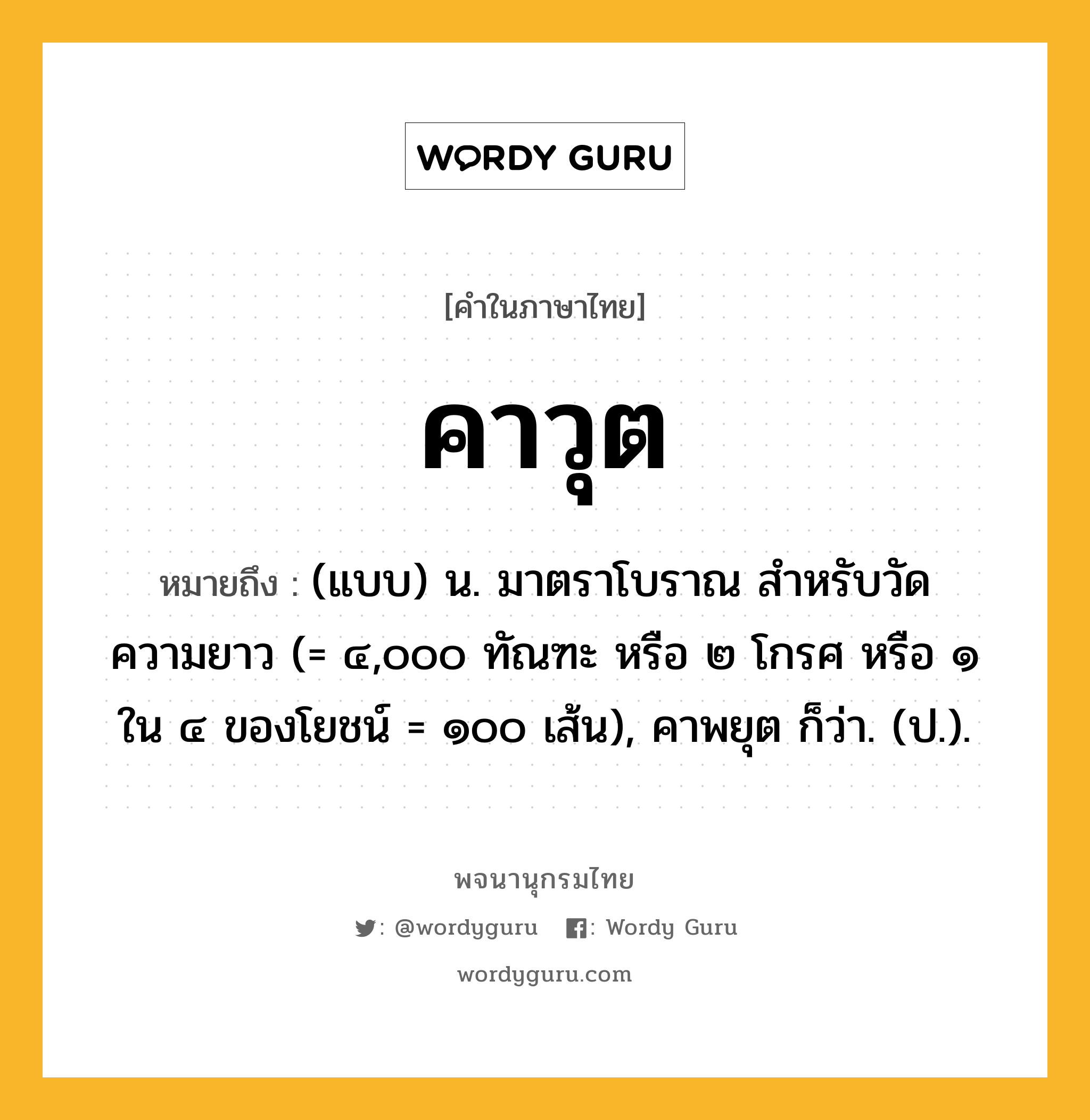 คาวุต หมายถึงอะไร?, คำในภาษาไทย คาวุต หมายถึง (แบบ) น. มาตราโบราณ สําหรับวัดความยาว (= ๔,๐๐๐ ทัณฑะ หรือ ๒ โกรศ หรือ ๑ ใน ๔ ของโยชน์ = ๑๐๐ เส้น), คาพยุต ก็ว่า. (ป.).