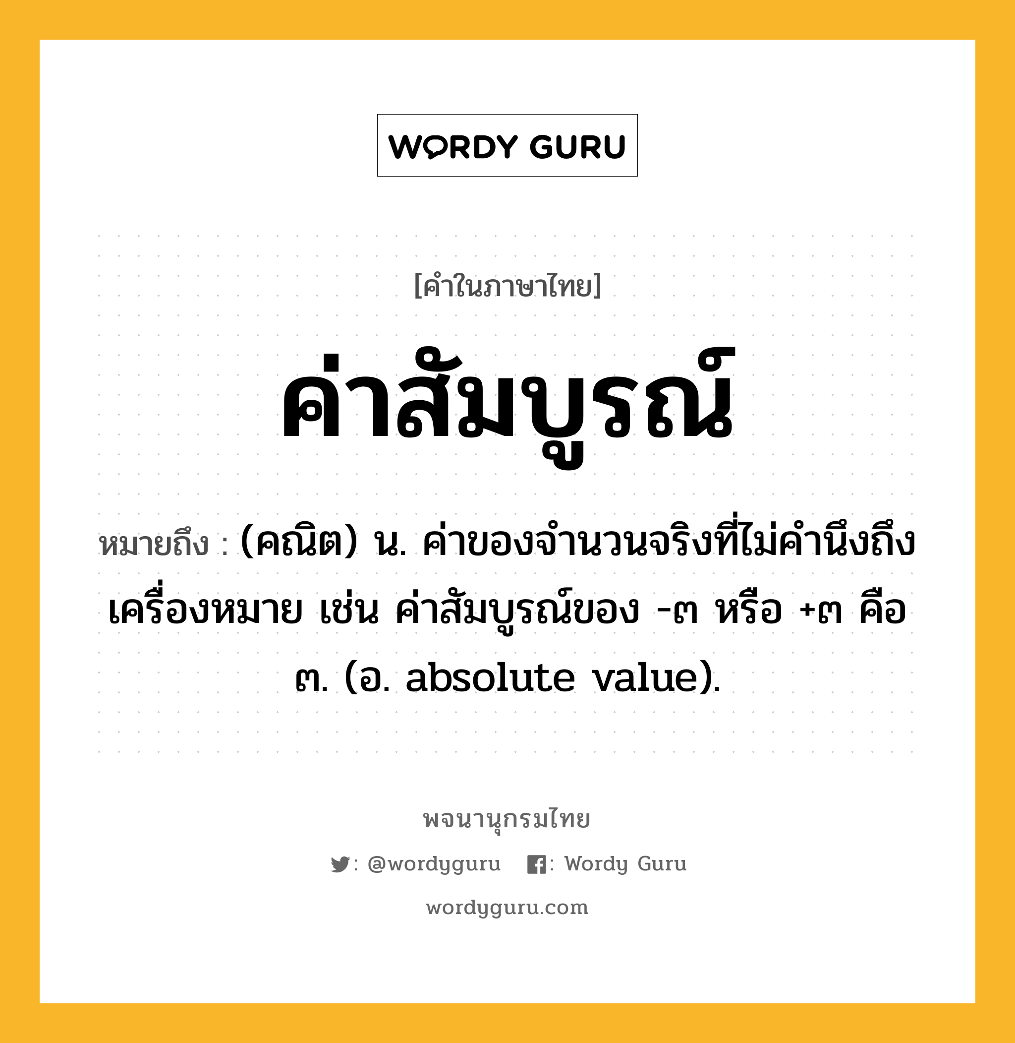 ค่าสัมบูรณ์ หมายถึงอะไร?, คำในภาษาไทย ค่าสัมบูรณ์ หมายถึง (คณิต) น. ค่าของจํานวนจริงที่ไม่คำนึงถึงเครื่องหมาย เช่น ค่าสัมบูรณ์ของ -๓ หรือ +๓ คือ ๓. (อ. absolute value).